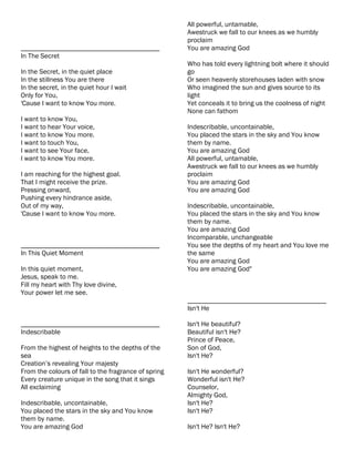 All powerful, untamable,
                                                      Awestruck we fall to our knees as we humbly
                                                      proclaim
________________________________________              You are amazing God
In The Secret
                                                      Who has told every lightning bolt where it should
In the Secret, in the quiet place                     go
In the stillness You are there                        Or seen heavenly storehouses laden with snow
In the secret, in the quiet hour I wait               Who imagined the sun and gives source to its
Only for You,                                         light
'Cause I want to know You more.                       Yet conceals it to bring us the coolness of night
                                                      None can fathom
I want to know You,
I want to hear Your voice,                            Indescribable, uncontainable,
I want to know You more.                              You placed the stars in the sky and You know
I want to touch You,                                  them by name.
I want to see Your face,                              You are amazing God
I want to know You more.                              All powerful, untamable,
                                                      Awestruck we fall to our knees as we humbly
I am reaching for the highest goal.                   proclaim
That I might receive the prize.                       You are amazing God
Pressing onward,                                      You are amazing God
Pushing every hindrance aside,
Out of my way,                                        Indescribable, uncontainable,
'Cause I want to know You more.                       You placed the stars in the sky and You know
                                                      them by name.
                                                      You are amazing God
                                                      Incomparable, unchangeable
________________________________________              You see the depths of my heart and You love me
In This Quiet Moment                                  the same
                                                      You are amazing God
In this quiet moment,                                 You are amazing God"
Jesus, speak to me.
Fill my heart with Thy love divine,
Your power let me see.
                                                      ________________________________________
                                                      Isn't He

________________________________________              Isn't He beautiful?
Indescribable                                         Beautiful isn't He?
                                                      Prince of Peace,
From the highest of heights to the depths of the      Son of God,
sea                                                   Isn't He?
Creation’s revealing Your majesty
From the colours of fall to the fragrance of spring   Isn't He wonderful?
Every creature unique in the song that it sings       Wonderful isn't He?
All exclaiming                                        Counselor,
                                                      Almighty God,
Indescribable, uncontainable,                         Isn't He?
You placed the stars in the sky and You know          Isn't He?
them by name.
You are amazing God                                   Isn't He? Isn't He?
 