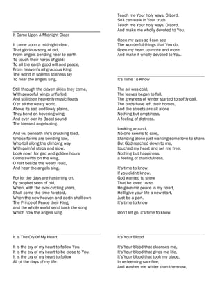 Teach me Your holy ways, O Lord,
                                                So I can walk in Your truth.
                                                Teach me Your holy ways, O Lord,
________________________________________        And make me wholly devoted to You.
It Came Upon A Midnight Clear
                                                Open my eyes so I can see
It came upon a midnight clear,                  The wonderful things that You do.
That glorious song of old,                      Open my heart up more and more
From angels bending near to earth               And make it wholly devoted to You.
To touch their harps of gold:
To all the earth good will and peace,
From heaven's all gracious King;
The world in solemn stillness lay               ________________________________________
To hear the angels sing.                        It's Time To Know

Still through the cloven skies they come,       The air was cold,
With peaceful wings unfurled,                   The leaves began to fall,
And still their heavenly music floats           The greyness of winter started to softly call.
O'er all the weary world.                       The birds have left their homes,
Above its sad and lowly plains,                 And the streets are all alone
They bend on hovering wing;                     Nothing but emptiness,
And ever o'er its Babel sound                   A feeling of distress.
The blessed angels sing.
                                                Looking around,
And ye, beneath life's crushing load,           No one seems to care,
Whose forms are bending low,                    Standing alone just wanting some love to share.
Who toil along the climbing way                 But God reached down to me,
With painful steps and slow,                    touched my heart and set me free,
Look now! for gad and golden hours              Nothing but happiness,
Come swiftly on the wing.                       a feeling of thankfulness.
O rest beside the weary road,
And hear the angels sing.                       It's time to know,
                                                If you didn't know.
For lo, the days are hastening on,              God wanted to show
By prophet seen of old,                         That he loved us so.
When, with the ever-circling years,             He gave me peace in my heart,
Shall come the time foretold,                   He'll give your life a new start,
When the new heaven and earth shall own         Just be a part.
The Prince of Peace their King,                 It's time to know.
and the whole world send back the song
Which now the angels sing.                      Don't let go, it's time to know.



________________________________________        ________________________________________
It Is The Cry Of My Heart                       It's Your Blood

It is the cry of my heart to follow You.        It's Your blood that cleanses me,
It is the cry of my heart to be close to You.   It's Your blood that gives me life,
It is the cry of my heart to follow             It's Your blood that took my place,
All of the days of my life.                     In redeeming sacrifice,
                                                And washes me whiter than the snow,
 