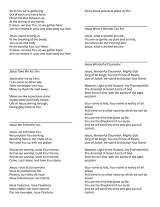 So to You we're gathering                          Viens Jesus prends la place du Roi
Out of each and every land;
Christ the love between us
At the joining of our hands.
O Jesus, we love You, so we gather here;           ________________________________________
Join our hearts in unity and take away our fear.   Jesus What a Wonder You Are

Jesus, stand among us                              Jesus, what a wonder you are,
At the breaking of the bread;                      You are so gentle, so pure and so kind.
Join us as one body                                You shine like the morning star.
As we worship You, our Head.                       Jesus, what a wonder you are
O Jesus, we love You, so we gather here;
Join our hearts in unity and take away our fear.

                                                   ________________________________________
                                                   Jesus Wonderful Counselor
________________________________________
Jesus Take Me As I Am                              Jesus, Wonderful Counselor, Mighty God
                                                   King of all Kings, You are Prince of Peace,
Jesus take me as I am;                             Lion of Judah, we stand and praise Your Name
I can come no other way
Take me deeper into You;                           Messiah, Light to the Nations, the Promised One
Make my flesh life melt away.                      The Anointed of Israel, Lamb of God
                                                   Slain for our sins, with the saints of the ages
Make me like a precious stone;                     proclaim
Crystal clear and finely honed
Life of Jesus shining through;                     Your name is holy, Your name is worthy of all
Giving glory back to You.                          praise
                                                   And there is no other name by which we can be
                                                   saved
                                                   You are the Vine that gives us life
________________________________________           You are the Shepherd of our souls
Jesus We Enthrone You                              And we will bend the knee and give you full
                                                   control.
Jesus, we enthrone You,
We proclaim You are King.                          Jesus, Wonderful Counselor, Mighty God
Standing here in the midst of us,                  King of all Kings, You are Prince of Peace,
We raise You up with our praise.                   Lion of Judah, we stand and praise Your Name

And as we worship, build Your throne,              Messiah, Light to the Nations, the Promised One
And as we worship, build Your throne,              The Anointed of Israel, Lamb of God
And as we worship, build Your throne:              Slain for our sins, with the saints of the ages
Come, Lord Jesus, and take Your place.             proclaim

Jesus, nous te couronnons                          Your name is holy, Your name is worthy of all
Nous te proclamons Roi                             praise
Present, au milieu de nous                         And there is no other name by which we can be
Nous t'elevons par nos chants                      saved
                                                   You are the Vine that gives us life
Nous t'adorons, nous t'exaltons                    You are the Shepherd of our souls
Viens etablir ton trone eternel                    And we will bend the knee and give you full
Par nos louanges, nous t'invitons                  control.
 