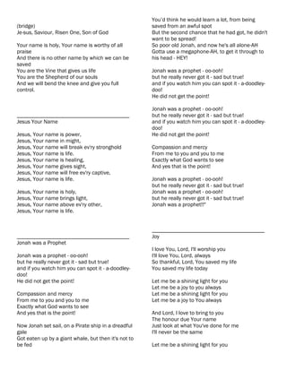 You’d think he would learn a lot, from being
(bridge)                                              saved from an awful spot
Je-sus, Saviour, Risen One, Son of God                But the second chance that he had got, he didn't
                                                      want to be spread!
Your name is holy, Your name is worthy of all         So poor old Jonah, and now he's all alone-AH
praise                                                Gotta use a megaphone-AH, to get it through to
And there is no other name by which we can be         his head - HEY!
saved
You are the Vine that gives us life                   Jonah was a prophet - oo-ooh!
You are the Shepherd of our souls                     but he really never got it - sad but true!
And we will bend the knee and give you full           and if you watch him you can spot it - a-doodley-
control.                                              doo!
                                                      He did not get the point!

                                                      Jonah was a prophet - oo-ooh!
________________________________________              but he really never got it - sad but true!
Jesus Your Name                                       and if you watch him you can spot it - a-doodley-
                                                      doo!
Jesus, Your name is power,                            He did not get the point!
Jesus, Your name in might,
Jesus, Your name will break ev'ry stronghold          Compassion and mercy
Jesus, Your name is life.                             From me to you and you to me
Jesus, Your name is healing,                          Exactly what God wants to see
Jesus, Your name gives sight,                         And yes that is the point!
Jesus, Your name will free ev'ry captive,
Jesus, Your name is life.                             Jonah was a prophet - oo-ooh!
                                                      but he really never got it - sad but true!
Jesus, Your name is holy,                             Jonah was a prophet - oo-ooh!
Jesus, Your name brings light,                        but he really never got it - sad but true!
Jesus, Your name above ev'ry other,                   Jonah was a prophet!!"
Jesus, Your name is life.


                                                      ________________________________________
________________________________________              Joy
Jonah was a Prophet
                                                      I love You, Lord, I'll worship you
Jonah was a prophet - oo-ooh!                         I'll love You, Lord, always
but he really never got it - sad but true!            So thankful, Lord, You saved my life
and if you watch him you can spot it - a-doodley-     You saved my life today
doo!
He did not get the point!                             Let me be a shining light for you
                                                      Let me be a joy to you always
Compassion and mercy                                  Let me be a shining light for you
From me to you and you to me                          Let me be a joy to You always
Exactly what God wants to see
And yes that is the point!                            And Lord, I love to bring to you
                                                      The honour due Your name
Now Jonah set sail, on a Pirate ship in a dreadful    Just look at what You've done for me
gale                                                  I'll never be the same
Got eaten up by a giant whale, but then it's not to
be fed                                                Let me be a shining light for you
 