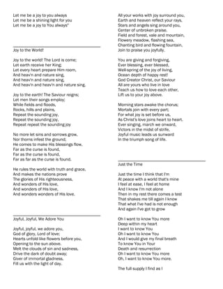 Let me be a joy to you always              All your works with joy surround you,
Let me be a shining light for you          Earth and heaven reflect your rays,
Let me be a joy to You always"             Stars and angels sing around you,
                                           Center of unbroken praise.
                                           Field and forest, vale and mountain,
                                           Flowery meadow, flashing sea,
________________________________________   Chanting bird and flowing fountain,
Joy to the World!                          Join to praise you joyfully.

Joy to the world! The Lord is come;        You are giving and forgiving,
Let earth receive her King;                Ever blessing, ever blessed,
Let every heart prepare Him room,          Well-spring of the joy of living,
And heav'n and nature sing,                Ocean depth of happy rest!
And heav'n and nature sing,                God Creator Christ, our Saviour
And heav'n and heav'n and nature sing.     All are yours who live in love
                                           Teach us how to love each other,
Joy to the earth! The Saviour reigns;      Lift us to your joy above.
Let men their songs employ;
While fields and floods,                   Morning stars awake the chorus;
Rocks, hills and plains,                   Mortals join with every part;
Repeat the sounding joy,                   For what joy is set before us,
Repeat the sounding joy,                   As Christ's love joins heart to heart.
Repeat repeat the sounding joy             Ever singing, march we onward,
                                           Victors in the midst of strife,
No more let sins and sorrows grow,         Joyful music leads us sunward
Nor thorns infest the ground;              In the triumph song of life.
He comes to make His blessings flow,
Far as the curse is found,
Far as the curse is found,
Far as far as the curse is found.          ________________________________________
                                           Just the Time
He rules the world with truth and grace,
And makes the nations prove                Just the time I think that I'm
The glories of His righteousness,          At peace with a world that's mine
And wonders of His love,                   I feel at ease, I feel at home
And wonders of His love,                   And I know I'm not alone
And wonders wonders of His love.           Then in my rest there comes a test
                                           That shakes me till again I know
                                           That what I've had is not enough
                                           And again I've got to grow
________________________________________
Joyful, Joyful, We Adore You               Oh I want to know You more
                                           Deep within my heart
Joyful, joyful, we adore you,              I want to know You
God of glory, Lord of love;                Oh I want to know You
Hearts unfold like flowers before you,     And I would give my final breath
Opening to the sun above.                  To know You in Your
Melt the clouds of sin and sadness,        Death and resurrection
Drive the dark of doubt away;              Oh I want to know You more
Giver of immortal gladness,                Oh, I want to know You more.
Fill us with the light of day.
                                           The full supply I find as I
 