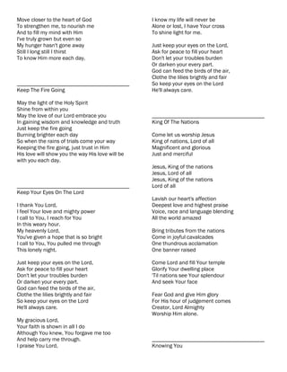 Move closer to the heart of God                   I know my life will never be
To strengthen me, to nourish me                   Alone or lost, I have Your cross
And to fill my mind with Him                      To shine light for me.
I've truly grown but even so
My hunger hasn't gone away                        Just keep your eyes on the Lord,
Still I long still I thirst                       Ask for peace to fill your heart
To know Him more each day.                        Don't let your troubles burden
                                                  Or darken your every part.
                                                  God can feed the birds of the air,
                                                  Clothe the lilies brightly and fair
________________________________________          So keep your eyes on the Lord
Keep The Fire Going                               He'll always care.

May the light of the Holy Spirit
Shine from within you
May the love of our Lord embrace you              ________________________________________
In gaining wisdom and knowledge and truth         King Of The Nations
Just keep the fire going
Burning brighter each day                         Come let us worship Jesus
So when the rains of trials come your way         King of nations, Lord of all
Keeping the fire going, just trust in Him         Magnificent and glorious
His love will show you the way His love will be   Just and merciful
with you each day.
                                                  Jesus, King of the nations
                                                  Jesus, Lord of all
                                                  Jesus, King of the nations
________________________________________          Lord of all
Keep Your Eyes On The Lord
                                                  Lavish our heart's affection
I thank You Lord,                                 Deepest love and highest praise
I feel Your love and mighty power                 Voice, race and language blending
I call to You, I reach for You                    All the world amazed
In this weary hour.
My heavenly Lord,                                 Bring tributes from the nations
You've given a hope that is so bright             Come in joyful cavalcades
I call to You, You pulled me through              One thundrous acclamation
This lonely night.                                One banner raised

Just keep your eyes on the Lord,                  Come Lord and fill Your temple
Ask for peace to fill your heart                  Glorify Your dwelling place
Don't let your troubles burden                    'Til nations see Your splendour
Or darken your every part.                        And seek Your face
God can feed the birds of the air,
Clothe the lilies brightly and fair               Fear God and give Him glory
So keep your eyes on the Lord                     For His hour of judgement comes
He'll always care.                                Creator, Lord Almighty
                                                  Worship Him alone.
My gracious Lord,
Your faith is shown in all I do
Although You knew, You forgave me too
And help carry me through.                        ________________________________________
I praise You Lord,                                Knowing You
 