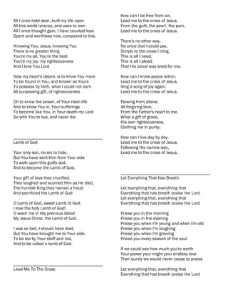 How can I be free from sin,
All I once held dear, built my life upon       Lead me to the cross of Jesus,
All this world reveres, and wars to own        From the guilt, the pow'r, the pain,
All I once thought gain, I have counted loss   Lead me to the cross of Jesus.
Spent and worthless now, compared to this.
                                               There's no other way,
Knowing You, Jesus, knowing You                No price that I could pay,
There is no greater thing                      Simply to the cross I cling.
You're my all, You're the best                 This is all I need,
You're my joy, my righteousness                This is all I plead.
And I love You Lord                            That His blood was shed for me.

Now my heart's desire, is to know You more     How can I know peace within,
To be found in You, and known as Yours         Lead me to the cross of Jesus,
To possess by faith, what I could not earn     Sing a song of joy again,
All surpassing gift, of righteousness          Lead me to the cross of Jesus.

Oh to know the power, of Your risen life       Flowing from above,
And to know You in, Your sufferings            All forgiving love,
To become like You, in Your death my Lord      From the Father's heart to me.
So with You to live, and never die             What a gift of grace,
                                               His own righteousness,
                                               Clothing me in purity.

________________________________________       How can I live day by day,
Lamb of God                                    Lead me to the cross of Jesus,
                                               Following His narrow way,
Your only son, no sin to hide,                 Lead me to the cross of Jesus.
But You have sent Him from Your side
To walk upon this guilty sod,
And to become the Lamb of God.
                                               ________________________________________
Your gift of love they crucified,              Let Everything That Has Breath
They laughed and scorned Him as He died,
The humble King they named a fraud             Let everything that, everything that
And sacrificed the Lamb of God                 Everything that has breath praise the Lord
                                               Let everything that, everything that
O Lamb of God, sweet Lamb of God,              Everything that has breath praise the Lord
I love the holy Lamb of God!
O wash me in His precious blood                Praise you in the morning
My Jesus Christ, the Lamb of God.              Praise you in the evening
                                               Praise you when I'm young and when I'm old
I was so lost, I should have died,             Praise you when I'm laughing
But You have brought me to Your side,          Praise you when I'm grieving
To be led by Your staff and rod,               Praise you every season of the soul
And to be called a lamb of God.
                                               If we could see how much you're worth
                                               Your power your might your endless love
                                               Then surely we would never cease to praise
________________________________________
Lead Me To The Cross                           Let everything that, everything that
                                               Everything that has breath praise the Lord
 