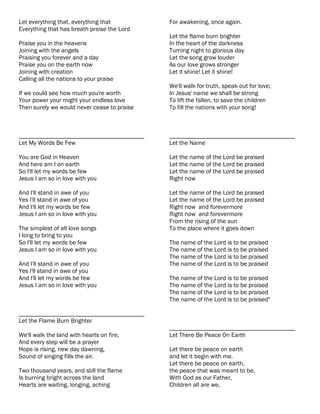Let everything that, everything that         For awakening, once again.
Everything that has breath praise the Lord
                                             Let the flame burn brighter
Praise you in the heavens                    In the heart of the darkness
Joining with the angels                      Turning night to glorious day
Praising you forever and a day               Let the song grow louder
Praise you on the earth now                  As our love grows stronger
Joining with creation                        Let it shine! Let it shine!
Calling all the nations to your praise
                                             We'll walk for truth, speak out for love;
If we could see how much you're worth        In Jesus' name we shall be strong
Your power your might your endless love      To lift the fallen, to save the children
Then surely we would never cease to praise   To fill the nations with your song!



________________________________________     ________________________________________
Let My Words Be Few                          Let the Name

You are God in Heaven                        Let the name of the Lord be praised
And here am I on earth                       Let the name of the Lord be praised
So I'll let my words be few                  Let the name of the Lord be praised
Jesus I am so in love with you               Right now

And I'll stand in awe of you                 Let the name of the Lord be praised
Yes I'll stand in awe of you                 Let the name of the Lord be praised
And I'll let my words be few                 Right now and forevermore
Jesus I am so in love with you               Right now and forevermore
                                             From the rising of the sun
The simplest of all love songs               To the place where it goes down
I long to bring to you
So I'll let my words be few                  The name of the Lord is to be praised
Jesus I am so in love with you               The name of the Lord is to be praised
                                             The name of the Lord is to be praised
And I'll stand in awe of you                 The name of the Lord is to be praised
Yes I'll stand in awe of you
And I'll let my words be few                 The name of the Lord is to be praised
Jesus I am so in love with you               The name of the Lord is to be praised
                                             The name of the Lord is to be praised
                                             The name of the Lord is to be praised"

________________________________________
Let the Flame Burn Brighter
                                             ________________________________________
We'll walk the land with hearts on fire,     Let There Be Peace On Earth
And every step will be a prayer
Hope is rising, new day dawning,             Let there be peace on earth
Sound of singing fills the air.              and let it begin with me.
                                             Let there be peace on earth,
Two thousand years, and still the flame      the peace that was meant to be,
Is burning bright across the land            With God as our Father,
Hearts are waiting, longing, aching          Children all are we,
 
