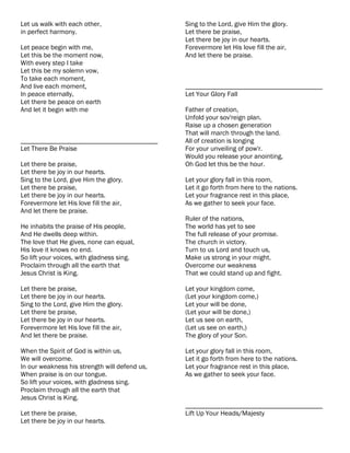 Let us walk with each other,                   Sing to the Lord, give Him the glory.
in perfect harmony.                            Let there be praise,
                                               Let there be joy in our hearts.
Let peace begin with me,                       Forevermore let His love fill the air,
Let this be the moment now,                    And let there be praise.
With every step I take
Let this be my solemn vow,
To take each moment,
And live each moment,                          ________________________________________
In peace eternally,                            Let Your Glory Fall
Let there be peace on earth
And let it begin with me                       Father of creation,
                                               Unfold your sov'reign plan.
                                               Raise up a chosen generation
                                               That will march through the land.
________________________________________       All of creation is longing
Let There Be Praise                            For your unveiling of pow'r.
                                               Would you release your anointing,
Let there be praise,                           Oh God let this be the hour.
Let there be joy in our hearts.
Sing to the Lord, give Him the glory.          Let your glory fall in this room,
Let there be praise,                           Let it go forth from here to the nations.
Let there be joy in our hearts.                Let your fragrance rest in this place,
Forevermore let His love fill the air,         As we gather to seek your face.
And let there be praise.
                                               Ruler of the nations,
He inhabits the praise of His people,          The world has yet to see
And He dwells deep within.                     The full release of your promise.
The love that He gives, none can equal,        The church in victory.
His love it knows no end.                      Turn to us Lord and touch us,
So lift your voices, with gladness sing.       Make us strong in your might.
Proclaim through all the earth that            Overcome our weakness
Jesus Christ is King.                          That we could stand up and fight.

Let there be praise,                           Let your kingdom come,
Let there be joy in our hearts.                (Let your kingdom come,)
Sing to the Lord, give Him the glory.          Let your will be done,
Let there be praise,                           (Let your will be done,)
Let there be joy in our hearts.                Let us see on earth,
Forevermore let His love fill the air,         (Let us see on earth,)
And let there be praise.                       The glory of your Son.

When the Spirit of God is within us,           Let your glory fall in this room,
We will overcome.                              Let it go forth from here to the nations.
In our weakness his strength will defend us,   Let your fragrance rest in this place,
When praise is on our tongue.                  As we gather to seek your face.
So lift your voices, with gladness sing.
Proclaim through all the earth that
Jesus Christ is King.
                                               ________________________________________
Let there be praise,                           Lift Up Your Heads/Majesty
Let there be joy in our hearts.
 