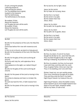 O Lord, among the people.                               Be my source, be my light, Jesus
I will sing praises to
Thee among the nations.                                 Jesus, be the centre
For Thy steadfast love is great,                        Be my hope, be my song, Jesus
Is great to the heavens;
And Thy faithfulness,                                   Be the fire in my heart
Thy faithfulness to the clouds.                         Be the wind in my sails
                                                        Be the reason that I live
Be exalted, O God,                                      Jesus, Jesus
Above the heavens;
Let Thy glory be over all the earth.                    Jesus, be my vision
Be exalted, O God,                                      Be my path, be my guide, Jesus
Above the heavens;
Let Thy glory be over all the earth.                    Jesus, be my vision
                                                        Be my path, be my guide, Jesus

                                                        Be the fire in my heart
________________________________________                Be the wind in my sails
Be Still                                                Be the reason that I live
                                                        Jesus, Jesus
Be still, for the presence of the Lord, the Holy One
is here;
Come bow before Him now with reverence and
fear.                                                   ________________________________________
In Him no sin is found, we stand on holy ground;        Be Thou My Vision
Be still, for the presence of the Lord, the Holy One
is here.                                                Be thou my vision, O Lord of my heart,
                                                        Naught be all else to me , save that thou art;
Be still, for the glory of the Lord is shining all      Thou my best thought by day or by night,
around;                                                 Waking or sleeping, thy presence my light.
He burns with holy fire, with splendour He is
crowned.                                                Be thou my wisdom, be thou my true word,
How awesome is the sight, our radiant King of           I ever with thee, and thou with me, Lord;
light!                                                  Thou my great Father, thine own may I be;
Be still, for the glory of the Lord is shining all      Thou in me dwelling, and I one with thee.
around.
                                                        Riches I heed not, nor vain earthly praise,
Be still, for the power of the Lord is moving in this   Thou mine inheritance through all my days;
place;                                                  Thou and thou only the first in my heart:
He comes to cleanse and heal, to minister His           High King of heaven my treasure thou art.
grace.
No work too hard for Him, in faith receive from         High King of heaven, when the battle is done,
Him;                                                    Grant heaven's joy to me O bright heaven's Sun
Be still, for the power of the Lord is moving in this   Heart of my own heart, whatever befall,
place.                                                  Still be my vision, O ruler of all.



________________________________________                ________________________________________
Be The Centre                                           Beautiful

Jesus, be the centre                                    Beautiful, beautiful,
 