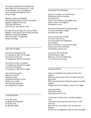 Lift up your heads to the coming King
Bow before Him and adore Him - sing.           ________________________________________
To His Majesty, let your praises be            Lord Come This Christmas
Pure and holy, giving glory to the
King of Kings.                                 Away in a manger, as a child he lay
                                               Shepherds came to worship
Majesty, worship His Majesty                   And adore him.
Unto Jesus be all glory honour and praise      Deep in the meadow, the angels sang
Majesty, Kingdom authority,                    Glory to God in the highest
Flow from His throne                           And peace to men.
Unto His own, His anthem raise.
                                               He came at Christmas to bring his light,
So exalt, lift up on high, the name of Jesus   To a poor and lowly manger,
Magnify, come glorify, Christ Jesus the King   He came that night.
Majesty, worship His Majesty
Jesus who died, now glorified,                 As you come to the manger,
King of all Kings.                             You have come to me,
                                               You have shown the brightness
                                               Of your glory.
                                               Now as I worship, I have just one plea,
________________________________________       As you came that Christmas
Light The Fire Again                           Lord please come to me.

Don't let my love grow cold                    Lord come this Christmas,
I'm calling out, light the fire again.         Come bring your light.
Don't let my vision die                        Won't you come this Christmas
I'm calling out, light the fire again          To my home, to my heart.

You know my heart, my deeds
I'm calling out, light the fire again.
I need Your discipline                         ________________________________________
I'm calling out, light the fire again.         Lord Have Mercy

I am here to buy gold,                         Jesus I’ve forgotten the words that You have
Refined in the fire                            spoken
Naked and poor,                                Promises that burned within my heart have now
Wretched and blind I come                      grown dim
Clothe me in white,                            With a doubting heart I follow the paths of earthly
So I won't be ashamed                          wisdom
Lord, light the fire again.                    Forgive me for my unbelief, renew the fire again

                                               Lord have mercy
                                               Christ have mercy
________________________________________       Lord have mercy on me
Lord Be Glorified
                                               I have built an altar where I worship things of
In my life, Lord,                              man
Be glorified, be glorified.                    I have taken journeys that have drawn me far
In my life, lord,                              from You
Be glorified today.                            But now I am returning to Your mercies ever
                                               flowing
                                               Pardon my transgressions help me love You again
 