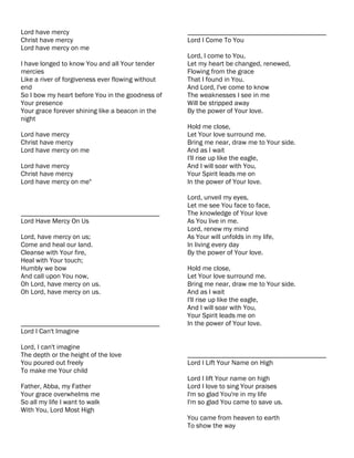 Lord have mercy                                    ________________________________________
Christ have mercy                                  Lord I Come To You
Lord have mercy on me
                                                   Lord, I come to You,
I have longed to know You and all Your tender      Let my heart be changed, renewed,
mercies                                            Flowing from the grace
Like a river of forgiveness ever flowing without   That I found in You.
end                                                And Lord, I've come to know
So I bow my heart before You in the goodness of    The weaknesses I see in me
Your presence                                      Will be stripped away
Your grace forever shining like a beacon in the    By the power of Your love.
night
                                                   Hold me close,
Lord have mercy                                    Let Your love surround me.
Christ have mercy                                  Bring me near, draw me to Your side.
Lord have mercy on me                              And as I wait
                                                   I'll rise up like the eagle,
Lord have mercy                                    And I will soar with You,
Christ have mercy                                  Your Spirit leads me on
Lord have mercy on me"                             In the power of Your love.

                                                   Lord, unveil my eyes,
                                                   Let me see You face to face,
________________________________________           The knowledge of Your love
Lord Have Mercy On Us                              As You live in me.
                                                   Lord, renew my mind
Lord, have mercy on us;                            As Your will unfolds in my life,
Come and heal our land.                            In living every day
Cleanse with Your fire,                            By the power of Your love.
Heal with Your touch;
Humbly we bow                                      Hold me close,
And call upon You now,                             Let Your love surround me.
Oh Lord, have mercy on us.                         Bring me near, draw me to Your side.
Oh Lord, have mercy on us.                         And as I wait
                                                   I'll rise up like the eagle,
                                                   And I will soar with You,
                                                   Your Spirit leads me on
________________________________________           In the power of Your love.
Lord I Can't Imagine

Lord, I can't imagine
The depth or the height of the love                ________________________________________
You poured out freely                              Lord I Lift Your Name on High
To make me Your child
                                                   Lord I lift Your name on high
Father, Abba, my Father                            Lord I love to sing Your praises
Your grace overwhelms me                           I'm so glad You're in my life
So all my life I want to walk                      I'm so glad You came to save us.
With You, Lord Most High
                                                   You came from heaven to earth
                                                   To show the way
 