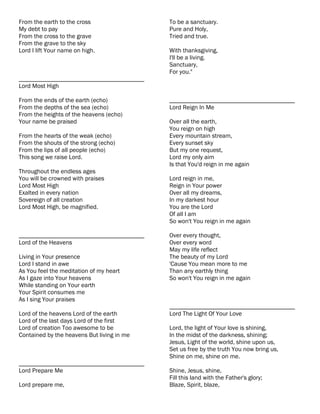 From the earth to the cross                 To be a sanctuary.
My debt to pay                              Pure and Holy,
From the cross to the grave                 Tried and true.
From the grave to the sky
Lord I lift Your name on high.              With thanksgiving,
                                            I'll be a living.
                                            Sanctuary,
                                            For you."
________________________________________
Lord Most High

From the ends of the earth (echo)           ________________________________________
From the depths of the sea (echo)           Lord Reign In Me
From the heights of the heavens (echo)
Your name be praised                        Over all the earth,
                                            You reign on high
From the hearts of the weak (echo)          Every mountain stream,
From the shouts of the strong (echo)        Every sunset sky
From the lips of all people (echo)          But my one request,
This song we raise Lord.                    Lord my only aim
                                            Is that You'd reign in me again
Throughout the endless ages
You will be crowned with praises            Lord reign in me,
Lord Most High                              Reign in Your power
Exalted in every nation                     Over all my dreams,
Sovereign of all creation                   In my darkest hour
Lord Most High, be magnified.               You are the Lord
                                            Of all I am
                                            So won't You reign in me again

________________________________________    Over every thought,
Lord of the Heavens                         Over every word
                                            May my life reflect
Living in Your presence                     The beauty of my Lord
Lord I stand in awe                         'Cause You mean more to me
As You feel the meditation of my heart      Than any earthly thing
As I gaze into Your heavens                 So won't You reign in me again
While standing on Your earth
Your Spirit consumes me
As I sing Your praises
                                            ________________________________________
Lord of the heavens Lord of the earth       Lord The Light Of Your Love
Lord of the last days Lord of the first
Lord of creation Too awesome to be          Lord, the light of Your love is shining,
Contained by the heavens But living in me   In the midst of the darkness, shining;
                                            Jesus, Light of the world, shine upon us,
                                            Set us free by the truth You now bring us,
                                            Shine on me, shine on me.
________________________________________
Lord Prepare Me                             Shine, Jesus, shine,
                                            Fill this land with the Father's glory;
Lord prepare me,                            Blaze, Spirit, blaze,
 
