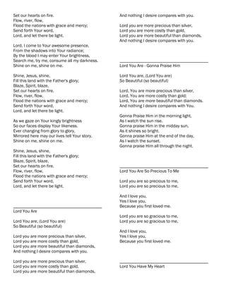 Set our hearts on fire.                        And nothing I desire compares with you.
Flow, river, flow,
Flood the nations with grace and mercy;        Lord you are more precious than silver,
Send forth Your word,                          Lord you are more costly than gold,
Lord, and let there be light.                  Lord you are more beautiful than diamonds,
                                               And nothing I desire compares with you.
Lord, I come to Your awesome presence,
From the shadows into Your radiance;
By the blood I may enter Your brightness,
Search me, try me, consume all my darkness.    ________________________________________
Shine on me, shine on me.                      Lord You Are - Gonna Praise Him

Shine, Jesus, shine,                           Lord You are, (Lord You are)
Fill this land with the Father's glory;        So Beautiful (so beautiful)
Blaze, Spirit, blaze,
Set our hearts on fire.                        Lord, You are more precious than silver,
Flow, river, flow,                             Lord, You are more costly than gold;
Flood the nations with grace and mercy;        Lord, You are more beautiful than diamonds.
Send forth Your word,                          And nothing I desire compares with You.
Lord, and let there be light.
                                               Gonna Praise Him in the morning light,
As we gaze on Your kingly brightness           As I watch the sun rise.
So our faces display Your likeness.            Gonna praise Him in the midday sun,
Ever changing from glory to glory,             As it shines so bright.
Mirrored here may our lives tell Your story.   Gonna praise Him at the end of the day,
Shine on me, shine on me.                      As I watch the sunset.
                                               Gonna praise Him all through the night.
Shine, Jesus, shine,
Fill this land with the Father's glory;
Blaze, Spirit, blaze,
Set our hearts on fire.                        ________________________________________
Flow, river, flow,                             Lord You Are So Precious To Me
Flood the nations with grace and mercy;
Send forth Your word,                          Lord you are so precious to me,
Lord, and let there be light.                  Lord you are so precious to me,

                                               And I love you,
                                               Yes I love you,
________________________________________       Because you first loved me.
Lord You Are
                                               Lord you are so gracious to me,
Lord You are, (Lord You are)                   Lord you are so gracious to me,
So Beautiful (so beautiful)
                                               And I love you,
Lord you are more precious than silver,        Yes I love you,
Lord you are more costly than gold,            Because you first loved me.
Lord you are more beautiful than diamonds,
And nothing I desire compares with you.

Lord you are more precious than silver,        ________________________________________
Lord you are more costly than gold,            Lord You Have My Heart
Lord you are more beautiful than diamonds,
 