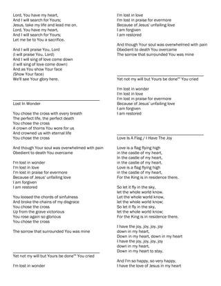Lord, You have my heart,                         I'm lost in love
And I will search for Yours;                     I'm lost in praise for evermore
Jesus, take my life and lead me on.              Because of Jesus' unfailing love
Lord, You have my heart,                         I am forgiven
And I will search for Yours;                     I am restored
Let me be to You a sacrifice.
                                                 And though Your soul was overwhelmed with pain
And I will praise You, Lord                      Obedient to death You overcame
(I will praise You, Lord)                        The sorrow that surrounded You was mine
And I will sing of love come down
(I will sing of love come down)
And as You show Your face
(Show Your face)                                 ________________________________________
We'll see Your glory here.                       Yet not my will but Yours be done"" You cried

                                                 I'm lost in wonder
                                                 I'm lost in love
________________________________________         I'm lost in praise for evermore
Lost In Wonder                                   Because of Jesus' unfailing love
                                                 I am forgiven
You chose the cross with every breath            I am restored
The perfect life, the perfect death
You chose the cross
A crown of thorns You wore for us
And crowned us with eternal life                 ________________________________________
You chose the cross                              Love Is A Flag / I Have The Joy

And though Your soul was overwhelmed with pain   Love is a flag flying high
Obedient to death You overcame                   in the castle of my heart,
                                                 In the castle of my heart,
I'm lost in wonder                               in the castle of my heart.
I'm lost in love                                 Love is a flag flying high
I'm lost in praise for evermore                  in the castle of my heart,
Because of Jesus' unfailing love                 For the King is in residence there.
I am forgiven
I am restored                                    So let it fly in the sky,
                                                 let the whole world know.
You loosed the chords of sinfulness              Let the whole world know,
And broke the chains of my disgrace              let the whole world know;
You chose the cross                              So let it fly in the sky,
Up from the grave victorious                     let the whole world know;
You rose again so glorious                       For the King is in residence there.
You chose the cross
                                                 I have the joy, joy, joy, joy
The sorrow that surrounded You was mine          down in my heart,
                                                 Down in my heart, down in my heart
                                                 I have the joy, joy, joy, joy
                                                 down in my heart,
________________________________________         Down in my heart to stay.
Yet not my will but Yours be done"" You cried
                                                 And I'm so happy, so very happy,
I'm lost in wonder                               I have the love of Jesus in my heart
 