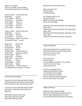 (down in my heart),                            Because in him we abide (Love)
And I'm so happy, so very happy,
I have the love of Jesus in my heart.          Milk, drink that milk
                                               Eat that Word
                                               And grow strong
Love is a flag   I have the joy, joy,
flying high      joy, joy                      Mr. Postman sent to me
in the castle     Down in                      A copy of the NIV
of my heart,      my heart,                    Read the bible to get stronger
In the castle     Down in                      Don't wait any longer
of my heart,      my heart,
in the castle     Down in                      Shoo-bee, Shoo-bop, Shoo-bee, Shoo-bop, yeah,
of my heart,     my heart,                     yeah, yeah.
                                               Shoo-bee, Shoo-bop, Shoo-bee, Shoo-bop, yeah,
Love is a flag I have the joy, joy,            yeah, yeah.
flying high     joy, joy                       Shoo-bee, Shoo-bop, Shoo-bee, Shoo-bop, yeah,
in the castle    Down in                       yeah, yeah.
of my heart,     my heart,                     Shoo-bee, Shoo-bop, Shoo-bee, Shoo-bop,
For the King is Down in my heart
in residence there. to stay.

So let it fly   And I'm so                     ________________________________________
in the sky,     happy,                         Love You So Much
let the whole   so very
world know.     happy,                         Hear these praises from a grateful heart
Let the whole I have the love of               Each time I think of You the praises start
world know,     Jesus in my heart              Love You so much, Jesus
let the whole   down in                        Love You so much
world know;     my heart
So let it fly   And I'm so                     Lord I Love You,
in the sky,     happy,                         My soul sings
let the whole   so very                        In Your presence carried on Your wings
world know.     happy,                         Love You so much, Jesus
For the King is I have the love of             Love You so much
in residence there. Jesus in my heart
                                               How my soul longs for You
                                               Longs to worship You forever
                                               In Your Power and majesty
________________________________________       Lift my hands, lift my heart
Love the Lord Your God                         Lift my voice towards the heavens
                                               For You are my sun and shield
Love the Lord your God with all your heart
And all your soul and all your mind and love
All of mankind as you would love yourself
                                               ________________________________________
Love the Lord your God with all your heart     Made to Worship
And all your soul and mind and love all
Mankind                                        Before the day, before the light
                                               Before the world revolved around the sun
We've got Christian love to live               God on high, stepped down into time
We've got Jesus' love to give                  and wrote the story of His love for everyone
We've got nothing to hide
 