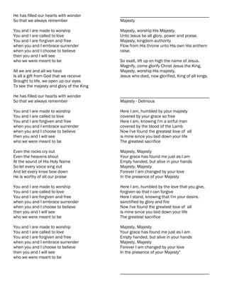 He has filled our hearts with wonder       ________________________________________
So that we always remember                 Majesty

You and I are made to worship              Majesty, worship His Majesty,
You and I are called to love               Unto Jesus be all glory, power and praise.
You and I are forgiven and free            Majesty, kingdom authority
when you and I embrace surrender           Flow from His throne unto His own His anthem
when you and I choose to believe           raise.
then you and I will see
who we were meant to be                    So exalt, lift up on high the name of Jesus.
                                           Magnify, come glorify Christ Jesus the King.
All we are and all we have                 Majesty, worship His majesty,
Is all a gift from God that we receive     Jesus who died, now glorified, King of all kings.
Brought to life, we open up our eyes
To see the majesty and glory of the King

He has filled our hearts with wonder       ________________________________________
So that we always remember                 Majesty - Delirious

You and I are made to worship              Here I am, humbled by your majesty
You and I are called to love               covered by your grace so free
You and I are forgiven and free            Here I am, knowing I'm a sinful man
when you and I embrace surrender           covered by the blood of the Lamb
when you and I choose to believe           Now I've found the greatest love of all
then you and I will see                    is mine since you laid down your life
who we were meant to be                    The greatest sacrifice

Even the rocks cry out                     Majesty, Majesty
Even the heavens shout                     Your grace has found me just as I am
At the sound of His Holy Name              Empty handed, but alive in your hands
So let every voice sing out                Majesty, Majesty
And let every knee bow down                Forever I am changed by your love
He is worthy of all our praise             In the presence of your Majesty

You and I are made to worship              Here I am, humbled by the love that you give,
You and I are called to love               forgiven so that I can forgive
You and I are forgiven and free            Here I stand, knowing that I'm your desire,
when you and I embrace surrender           sanctified by glory and fire
when you and I choose to believe           Now I've found the greatest love of all
then you and I will see                    is mine since you laid down your life
who we were meant to be                    The greatest sacrifice

You and I are made to worship              Majesty, Majesty
You and I are called to love               Your grace has found me just as I am
You and I are forgiven and free            Empty handed, but alive in your hands
when you and I embrace surrender           Majesty, Majesty
when you and I choose to believe           Forever I am changed by your love
then you and I will see                    In the presence of your Majesty"
who we were meant to be


                                           ________________________________________
 