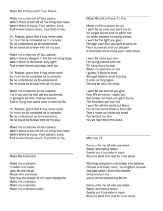 Make Me A Channel Of Your Peace
                                                   ________________________________________
Make me a channel of Your peace.                   Make My Life a Prayer To You
Where there is hatred let me bring Your love;
Where there is injury, Your pardon, Lord;          Make my life a prayer to you
And where there's doubt, true faith in You.        I want to do what you want me to
                                                   No empty words and no white lies
Oh, Master, grant that I may never seek            No token prayers no compromise
So much to be consoled as to console;              I want to the light you gave
To be understood as to understand;                 Through your Son you sent to save us
To be loved as to love with all my soul.           From ourselves and our despair
                                                   It comforts me to know your really there.
Make me a channel of Your peace.
Where there's despair in life let me bring hope;   I want to thank you now
Where there is darkness, only light;               For being patient with me
And where there's sadness, ever joy.               Oh it's so hard to see
                                                   When my eyes are on me
Oh, Master, grant that I may never seek            I guess I'll have to trust
So much to be consoled as to console;              And just believe what You say
To be understood as to understand;                 O your coming again,
To be loved as to love with all my soul.           Coming to take me away.

Make me a channel of Your peace.                   I want to die and let you give
It is in pardoning that we are pardoned,           Your life to me so I might live
In giving to all men that we receive,              And share the hope you gave to me
And in dying that we're born to eternal life.      The love that set me free
                                                   I want to tell the world out there
Oh, Master, grant that I may never seek            You're not some fable or fairy tale
So much to be consoled as to console;              That I made up inside my head
To be understood as to understand;                 You're God the Son
To be loved as to love with all my soul.           You've risen from the dead.

Make me a channel of Your peace.
Where there is hatred let me bring Your love;
Where there is injury, Your pardon, Lord;          ________________________________________
And where there's doubt, true faith in You.        Matthew 11

                                                   Come unto me all who are weak
                                                   Weary and heavy laden
________________________________________           Gentle am I, humble in heart
Make Me A Servant                                  And you shall find rest for your souls

Make me a servant,                                 All things are given unto those who believe
Humble and meek.                                   Princes and lowly ones, His kingdom receive
Lord, let me lift up                               And just when I think that means
Those who are weak.                                Everyone but me
And may the prayer of my heart always be           Jesus comes beckoning to me
Make me a servant,
Make me a servant,                                 Come unto me all who are weak
Make me a servant today.                           Weary and heavy laden
                                                   Gentle am I, humble in heart
                                                   And you shall find rest for your souls
 