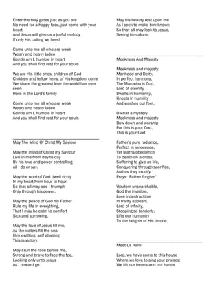 Enter the holy gates just as you are             May his beauty rest upon me
No need for a happy face, just come with your    As I seek to make him known,
heart                                            So that all may look to Jesus,
And Jesus will give us a joyful melody           Seeing him alone.
If only His calling we heed

Come unto me all who are weak
Weary and heavy laden                            ________________________________________
Gentle am I, humble in heart                     Meekness And Majesty
And you shall find rest for your souls
                                                 Meekness and majesty,
We are His little ones, children of God          Manhood and Deity,
Children and fellow heirs, of His kingdom come   In perfect harmony,
We share the greatest love the world has ever    The Man who is God.
seen                                             Lord of eternity
Here in the Lord's family                        Dwells in humanity,
                                                 Kneels in humility
Come unto me all who are weak                    And washes our feet.
Weary and heavy laden
Gentle am I, humble in heart                     O what a mystery,
And you shall find rest for your souls           Meekness and majesty.
                                                 Bow down and worship
                                                 For this is your God,
                                                 This is your God.
________________________________________
May The Mind Of Christ My Saviour                Father's pure radiance,
                                                 Perfect in innocence,
May the mind of Christ my Saviour                Yet learns obedience
Live in me from day to day                       To death on a cross.
By his love and power controlling                Suffering to give us life,
All I do or say.                                 Conquering through sacrifice,
                                                 And as they crucify
May the word of God dwell richly                 Prays: 'Father forgive.'
In my heart from hour to hour,
So that all may see I triumph                    Wisdom unsearchable,
Only through his power.                          God the invisible,
                                                 Love indestructible
May the peace of God my Father                   In frailty appears.
Rule my life in everything,                      Lord of infinity,
That I may be calm to comfort                    Stooping so tenderly,
Sick and sorrowing.                              Lifts our humanity
                                                 To the heights of His throne.
May the love of Jesus fill me,
As the waters fill the sea:
Him exalting, self abasing,
This is victory.                                 ________________________________________
                                                 Meet Us Here
May I run the race before me,
Strong and brave to face the foe,                Lord, we have come to this house
Looking only unto Jesus                          Where we love to sing your praises;
As I onward go.                                  We lift our hearts and our hands
 