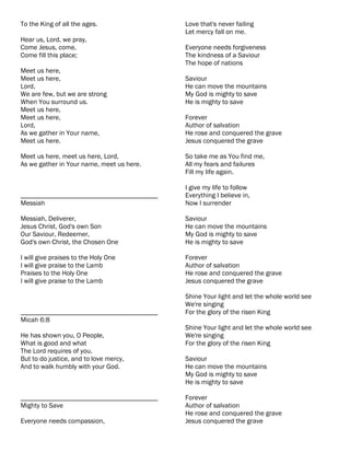 To the King of all the ages.               Love that's never failing
                                           Let mercy fall on me.
Hear us, Lord, we pray,
Come Jesus, come,                          Everyone needs forgiveness
Come fill this place;                      The kindness of a Saviour
                                           The hope of nations
Meet us here,
Meet us here,                              Saviour
Lord,                                      He can move the mountains
We are few, but we are strong              My God is mighty to save
When You surround us.                      He is mighty to save
Meet us here,
Meet us here,                              Forever
Lord,                                      Author of salvation
As we gather in Your name,                 He rose and conquered the grave
Meet us here.                              Jesus conquered the grave

Meet us here, meet us here, Lord,          So take me as You find me,
As we gather in Your name, meet us here.   All my fears and failures
                                           Fill my life again.

                                           I give my life to follow
________________________________________   Everything I believe in,
Messiah                                    Now I surrender

Messiah, Deliverer,                        Saviour
Jesus Christ, God's own Son                He can move the mountains
Our Saviour, Redeemer,                     My God is mighty to save
God's own Christ, the Chosen One           He is mighty to save

I will give praises to the Holy One        Forever
I will give praise to the Lamb             Author of salvation
Praises to the Holy One                    He rose and conquered the grave
I will give praise to the Lamb             Jesus conquered the grave

                                           Shine Your light and let the whole world see
                                           We're singing
________________________________________   For the glory of the risen King
Micah 6:8
                                           Shine Your light and let the whole world see
He has shown you, O People,                We're singing
What is good and what                      For the glory of the risen King
The Lord requires of you.
But to do justice, and to love mercy,      Saviour
And to walk humbly with your God.          He can move the mountains
                                           My God is mighty to save
                                           He is mighty to save

________________________________________   Forever
Mighty to Save                             Author of salvation
                                           He rose and conquered the grave
Everyone needs compassion,                 Jesus conquered the grave
 