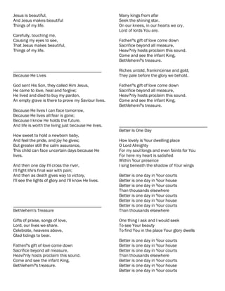 Jesus is beautiful,                                    Many kings from afar
And Jesus makes beautiful                              Seek the shining star.
Things of my life.                                     On our knees, in our hearts we cry,
                                                       Lord of lords You are.
Carefully, touching me,
Causing my eyes to see,                                Fatheríªs gift of love come down
That Jesus makes beautiful,                            Sacrifice beyond all measure,
Things of my life.                                     Heavíªnly hosts proclaim this sound.
                                                       Come and see the infant King,
                                                       Bethlehemíªs treasure.

________________________________________               Riches untold, frankincense and gold,
Because He Lives                                       They pale before the glory we behold.

God sent His Son, they called Him Jesus,               Fatheríªs gift of love come down
He came to love, heal and forgive;                     Sacrifice beyond all measure,
He lived and died to buy my pardon,                    Heavíªnly hosts proclaim this sound.
An empty grave is there to prove my Saviour lives.     Come and see the infant King,
                                                       Bethlehemíªs treasure.
Because He lives I can face tomorrow,
Because He lives all fear is gone;
Because I know He holds the future.
And life is worth the living just because He lives.    ________________________________________
                                                       Better Is One Day
How sweet to hold a newborn baby,
And feel the pride, and joy he gives;                  How lovely is Your dwelling place
But greater still the calm assurance,                  O Lord Almighty
This child can face uncertain days because He          For my soul longs and even faints for You
lives.                                                 For here my heart is satisfied
                                                       Within Your presence
And then one day I'll cross the river,                 I sing beneath the shadow of Your wings
I'll fight life's final war with pain;
And then as death gives way to victory,                Better is one day in Your courts
I'll see the lights of glory and I'll know He lives.   Better is one day in Your house
                                                       Better is one day in Your courts
                                                       Than thousands elsewhere
                                                       Better is one day in Your courts
                                                       Better is one day in Your house
________________________________________               Better is one day in Your courts
Bethlehem's Treasure                                   Than thousands elsewhere

Gifts of praise, songs of love,                        One thing I ask and I would seek
Lord, our lives we share.                              To see Your beauty
Celebrate, heavens above,                              To find You in the place Your glory dwells
Glad tidings to bear.
                                                       Better is one day in Your courts
Fatheríªs gift of love come down                       Better is one day in Your house
Sacrifice beyond all measure,                          Better is one day in Your courts
Heavíªnly hosts proclaim this sound.                   Than thousands elsewhere
Come and see the infant King,                          Better is one day in Your courts
Bethlehemíªs treasure.                                 Better is one day in Your house
                                                       Better is one day in Your courts
 