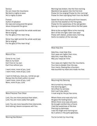 Saviour                                        Morning has broken, like the first morning
He can move the mountains                      Blackbird has spoken like the first bird
My God is mighty to save                       Praise for the singing! Praise for the morning!
He is mighty to save                           Praise for them springing fresh from the Word!

Forever                                        Sweet the rain's new fall sunlit from heaven;
Author of salvation                            Like the first dewfall on the first grass.
He rose and conquered the grave                Praise for the sweetness of the wet garden;
Jesus conquered the grave                      Sprung in completeness where His feet pass.

Shine Your light and let the whole world see   Mine is the sunlight! Mine is the morning
We're singing                                  Born of the one light, Eden saw play!
For the glory of the risen King                Praise with elation, praise every morning;
                                               God's re-creation of the new day!
Shine Your light and let the whole world see
We're singing
For the glory of the risen King"
                                               ________________________________________
                                               Most Holy One

________________________________________       Holy One, most Holy One,
More of You                                    Your ways are higher than mine.
                                               Holy One, most Holy One,
Come to me, Lord                               May your ways be mine.
Here is my heart
Can't live on my own                           Your ways are higher than the mountains.
Can't live without you                         Your love is deeper than the sea.
                                               Your mercy, flowing like a fountain,
I want more, more of you, Lord                 Has touched my heart and made me free.
I want more, more of you, Lord

I want to hold you, love you, not let you go
Renew this fire that's within my soul          ________________________________________
I want more, more of you, Lord                 Mourning Into Dancing
More, more of you, Lord
                                               He's turned my mourning
                                               Into dancing again,
                                               He's lifted my sorrows;
________________________________________       And I can't stay silent,
More Precious Than Silver                      I must sing for His joy has come.

Lord, You are more precious than silver,       Where there once was only hurt,
Lord, You are more costly than gold;           He gave His healing hand;
                                               Where there once was only pain,
Lord, You are more beautiful than diamonds,    He brought comfort like a friend,
And nothing I desire compares with You.        I feel the sweetness of His love
                                               Piercing my darkness;
                                               I see the bright and morning sun
                                               As it ushers in His joyful gladness.
________________________________________
Morning Has Broken                             You've turned my mourning
 