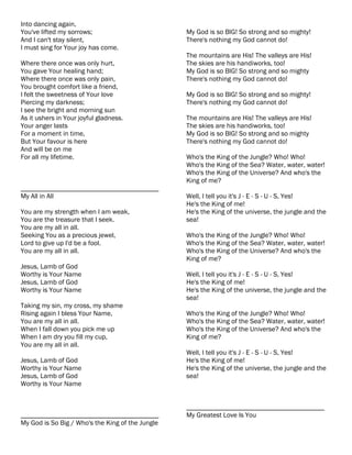 Into dancing again,
You've lifted my sorrows;                         My God is so BIG! So strong and so mighty!
And I can't stay silent,                          There's nothing my God cannot do!
I must sing for Your joy has come.
                                                  The mountains are His! The valleys are His!
Where there once was only hurt,                   The skies are his handiworks, too!
You gave Your healing hand;                       My God is so BIG! So strong and so mighty
Where there once was only pain,                   There's nothing my God cannot do!
You brought comfort like a friend,
I felt the sweetness of Your love                 My God is so BIG! So strong and so mighty!
Piercing my darkness;                             There's nothing my God cannot do!
I see the bright and morning sun
As it ushers in Your joyful gladness.             The mountains are His! The valleys are His!
Your anger lasts                                  The skies are his handiworks, too!
For a moment in time,                             My God is so BIG! So strong and so mighty
But Your favour is here                           There's nothing my God cannot do!
And will be on me
For all my lifetime.                              Who's the King of the Jungle? Who! Who!
                                                  Who's the King of the Sea? Water, water, water!
                                                  Who's the King of the Universe? And who's the
                                                  King of me?
________________________________________
My All in All                                     Well, I tell you it's J - E - S - U - S, Yes!
                                                  He's the King of me!
You are my strength when I am weak,               He's the King of the universe, the jungle and the
You are the treasure that I seek.                 sea!
You are my all in all.
Seeking You as a precious jewel,                  Who's the King of the Jungle? Who! Who!
Lord to give up I'd be a fool.                    Who's the King of the Sea? Water, water, water!
You are my all in all.                            Who's the King of the Universe? And who's the
                                                  King of me?
Jesus, Lamb of God
Worthy is Your Name                               Well, I tell you it's J - E - S - U - S, Yes!
Jesus, Lamb of God                                He's the King of me!
Worthy is Your Name                               He's the King of the universe, the jungle and the
                                                  sea!
Taking my sin, my cross, my shame
Rising again I bless Your Name,                   Who's the King of the Jungle? Who! Who!
You are my all in all.                            Who's the King of the Sea? Water, water, water!
When I fall down you pick me up                   Who's the King of the Universe? And who's the
When I am dry you fill my cup,                    King of me?
You are my all in all.
                                                  Well, I tell you it's J - E - S - U - S, Yes!
Jesus, Lamb of God                                He's the King of me!
Worthy is Your Name                               He's the King of the universe, the jungle and the
Jesus, Lamb of God                                sea!
Worthy is Your Name


                                                  ________________________________________
________________________________________          My Greatest Love Is You
My God is So Big / Who's the King of the Jungle
 