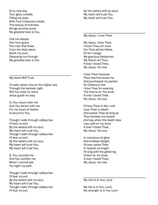 Ev-ry new day                              By the waters still my soul,
Your glory unfolds                         My heart will trust You.
Filling my eyes                            My heart will trust You.
With Your treasures untold.
The beauty of holiness
Brings worship anew
My greatest love is You.                   ________________________________________
                                           My Jesus, I Love Thee
Call me deeper
Into Your grace                            My Jesus, I love Thee,
The river that flows                       I know Thou art mine
From the Holy place.                       For Thee all the follies
Wash me over,                              Of sin I resign
Cleansing me through                       My gracious Redeemer,
My greatest love is You                    My Savoir art Thou
                                           If ever I loved Thee,
                                           My Jesus, 'tis now.

________________________________________   I love Thee because
My Heart Will Trust                        Thou has first loved me
                                           And purchased my pardon
I'll walk closer now on the higher way     On Calvary's tree
Through the darkest night                  I love Thee for wearing
Will You hold my hand                      The thorns on Thy brow
Jesus guide my way                         If ever I loved Thee,
                                           My Jesus, 'tis now.
O, You mourn with me
And You dance with me                      I'll love Thee in life; I will
For my heart of hearts                     Love Thee in death
Is bound to You.                           And praise Thee as long as
                                           Thou lendest me breath
Though I walk through valleys low          And say when the death dew
I'll fear no evil.                         Lies cold on my brow
By the waters still my soul,               If ever I loved Thee,
My heart will trust You.                   My Jesus, 'tis now.
Though I walk through valleys low
I'll fear no evil.                         In mansions of glory
By the waters still my soul,               And endless delight,
My heart will trust You.                   I'll ever adore Thee
My heart will trust You.                   In heaven so bright;
                                           I'll sing with the glittering
O, You counsel me                          Crown on my brow,
And You comfort me                         If ever I loved Thee,
When I cannot see                          My Jesus, 'tis now.
You light my path.

Though I walk through valleys low
I'll fear no evil.                         ________________________________________
By the waters still my soul,               My Life Is In You, Lord
My heart will trust You.
Though I walk through valleys low          My life is in You, Lord;
I'll fear no evil.                         My strength is in You Lord
 