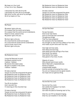 My hope is in You Lord;                          My Redeemer lives my Redeemer lives
In You, it's in You. (Repeat)                    My Redeemer lives my Redeemer lives

I will praise You with all of my life            I'll raise a banner
I will praise You with all of my strength        'Cause my Lord has conquered the grave
With all of my life, with all of my strength     My Redeemer lives my Redeemer lives
All of my hope is in You.                        My Redeemer lives my Redeemer lives
                                                 My Redeemer lives my Redeemer lives
                                                 My Redeemer lives my Redeemer lives"

________________________________________
My Peace
                                                 ________________________________________
My peace I give unto you                         No Eye Has Seen
It's a peace that the world cannot give,
It's a peace that the world cannot understand,   No eye has seen,
Peace to know, peace to live.                    And no ear has heard,
My peace I give unto you.                        And no mind has ever conceived
                                                 The glorious things
My love I give unto you                          That You have prepared
It's a love that the world cannot give,          For everyone who has believed;
It's a love that the world cannot understand,    You brought us near and You called us Your own,
Love to know, love to live.                      And made us joint heirs with Your Son.
My love I give unto you.
                                                 How high and how wide,
                                                 How deep and how long,
                                                 How sweet and how strong is Your love;
________________________________________         How lavish Your grace,
My Redeemer Lives                                How faithful Your ways,
                                                 How great is Your love, O Lord.
I know He Rescued my soul
His Blood covered my sin                         Objects of mercy,
I believe I believe                              Who should have known wrath,
My shame He's taken away                         We're filled with unspeakable joy;
My pain is healed in His name                    Riches of wisdom
I believe I believe                              Unsearchable wealth,
                                                 And the wonder of knowing Your voice.
I'll raise a banner                              You are our treasure and our great reward,
'Cause my Lord has conquered the grave           Our hope and our glorious King.
My Redeemer lives my Redeemer lives
My Redeemer lives my Redeemer lives
My Redeemer lives my Redeemer lives
My Redeemer lives my Redeemer lives              ________________________________________
                                                 No-one But You Lord
You lift my burdens
And I rise with You                              No-one but You, Lord,
I'm dancing on this mountain top                 Can satisfy the longing in my heart.
                                                 Nothing I do, Lord,
I'll raise a banner                              Can take the place of drawing near to You.
'Cause my Lord has conquered the grave
My Redeemer lives my Redeemer lives              Only You can fill my deepest longing,
My Redeemer lives my Redeemer lives              Only You can breathe in me new life;
 