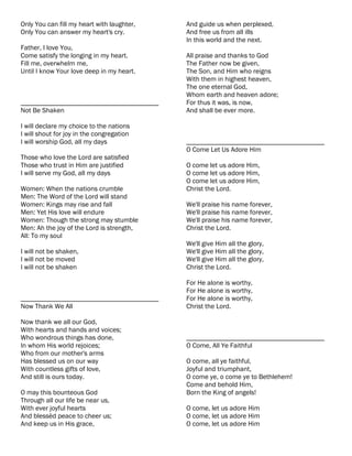 Only You can fill my heart with laughter,   And guide us when perplexed,
Only You can answer my heart's cry.         And free us from all ills
                                            In this world and the next.
Father, I love You,
Come satisfy the longing in my heart.       All praise and thanks to God
Fill me, overwhelm me,                      The Father now be given,
Until I know Your love deep in my heart.    The Son, and Him who reigns
                                            With them in highest heaven,
                                            The one eternal God,
                                            Whom earth and heaven adore;
________________________________________    For thus it was, is now,
Not Be Shaken                               And shall be ever more.

I will declare my choice to the nations
I will shout for joy in the congregation
I will worship God, all my days             ________________________________________
                                            O Come Let Us Adore Him
Those who love the Lord are satisfied
Those who trust in Him are justified        O come let us adore Him,
I will serve my God, all my days            O come let us adore Him,
                                            O come let us adore Him,
Women: When the nations crumble             Christ the Lord.
Men: The Word of the Lord will stand
Women: Kings may rise and fall              We'll praise his name forever,
Men: Yet His love will endure               We'll praise his name forever,
Women: Though the strong may stumble        We'll praise his name forever,
Men: Ah the joy of the Lord is strength,    Christ the Lord.
All: To my soul
                                            We'll give Him all the glory,
I will not be shaken,                       We'll give Him all the glory,
I will not be moved                         We'll give Him all the glory,
I will not be shaken                        Christ the Lord.

                                            For He alone is worthy,
                                            For He alone is worthy,
________________________________________    For He alone is worthy,
Now Thank We All                            Christ the Lord.

Now thank we all our God,
With hearts and hands and voices;
Who wondrous things has done,               ________________________________________
In whom His world rejoices;                 O Come, All Ye Faithful
Who from our mother's arms
Has blessed us on our way                   O come, all ye faithful,
With countless gifts of love,               Joyful and triumphant,
And still is ours today.                    O come ye, o come ye to Bethlehem!
                                            Come and behold Him,
O may this bounteous God                    Born the King of angels!
Through all our life be near us,
With ever joyful hearts                     O come, let us adore Him
And blessèd peace to cheer us;              O come, let us adore Him
And keep us in His grace,                   O come, let us adore Him
 