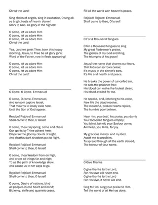 Christ the Lord!                                        Fill all the world with heaven's peace.

Sing choirs of angels, sing in exultation, O sing all   Rejoice! Rejoice! Emmanuel
ye bright hosts of heav'n above!                        Shall come to thee, O Israel!
Glory to God, all glory in the highest!

O come, let us adore Him
O come, let us adore Him                                ________________________________________
O come, let us adore Him                                O For A Thousand Tongues
Christ the Lord!
                                                        O for a thousand tongues to sing
Yea, Lord we greet Thee, born this happy                My great Redeemer's praise,
morning, Jesus, to Thee be all glory giv'n;             The glories of my God and King,
Word of the Father, now in flesh appearing!             The triumphs of his grace!

O come, let us adore Him                                Jesus! the name that charms our fears,
O come, let us adore Him                                That bids our sorrows cease;
O come, let us adore Him                                It's music in the sinner's ears,
Christ the Lord!                                        It's life and health and peace.

                                                        He breaks the power of cancelled sin,
                                                        He sets the prisoner free;
________________________________________                His blood can make the foulest clean;
O Come, O Come, Emmanuel                                His blood availed for me.

O come, O come, Emmanuel,                               He speaks, and, listening to his voice,
And ransom captive Israel,                              New life the dead receive,
That mourns in lonely exile here,                       The mournful, broken hearts rejoice,
Until the Son of God appear.                            The humble poor believe.

Rejoice! Rejoice! Emmanuel                              Hear him, you deaf; his praise, you dumb
Shall come to thee, O Israel!                           Your loosened tongues employ;
                                                        You blind, behold your Saviour come;
O come, thou Dayspring, come and cheer                  And leap, you lame, for joy.
Our spirits by Thine advent here;
Disperse the gloomy clouds of night,                    My gracious master and my God,
And death's dark shadows put to flight.                 Assist me to proclaim,
                                                        To spread through all the earth abroad,
Rejoice! Rejoice! Emmanuel                              The honour of your name.
Shall come to thee, O Israel!

O come, thou Wisdom from on high,
And order all things far and nigh;                      ________________________________________
To us the path of knowledge show,                       O Give Thanks
And cause us in her ways to go.
                                                        O give thanks to the Lord,
Rejoice! Rejoice! Emmanuel                              For His love will never end.
Shall come to thee, O Israel!                           O give thanks to the Lord
                                                        For His love, it never will end.
O come, Desire of nations, bind
All peoples in one heart and mind;                      Sing to Him, sing your praise to Him.
Bid envy, strife and quarrels cease,                    Tell the world of all He has done.
 
