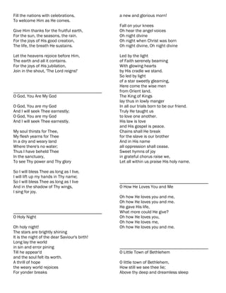 Fill the nations with celebrations,            a new and glorious morn!
To welcome Him as He comes.
                                               Fall on your knees
Give Him thanks for the fruitful earth,        Oh hear the angel voices
For the sun, the seasons, the rain.            Oh night divine
For the joys of His good creation,             Oh night when Christ was born
The life, the breath He sustains.              Oh night divine, Oh night divine

Let the heavens rejoice before Him,            Led by the light
The earth and all it contains.                 of Faith serenely beaming
For the joys of His jubilation,                With glowing hearts
Join in the shout, 'The Lord reigns!'          by His cradle we stand.
                                               So led by light
                                               of a star sweetly gleaming,
                                               Here come the wise men
________________________________________       from Orient land.
O God, You Are My God                          The King of Kings
                                               lay thus in lowly manger
O God, You are my God                          In all our trials born to be our friend.
And I will seek Thee earnestly;                Truly He taught us
O God, You are my God                          to love one another.
And I will seek Thee earnestly.                His law is love
                                               and His gospel is peace.
My soul thirsts for Thee,                      Chains shall He break
My flesh yearns for Thee                       for the slave is our brother
In a dry and weary land                        And in His name
Where there's no water;                        all oppression shall cease.
Thus I have beheld Thee                        Sweet hymns of joy
In the sanctuary,                              in grateful chorus raise we,
To see Thy power and Thy glory                 Let all within us praise His holy name.

So I will bless Thee as long as I live,
I will lift up my hands in Thy name;
So I will bless Thee as long as I live         ________________________________________
And in the shadow of Thy wings,                O How He Loves You and Me
I sing for joy.
                                               Oh how He loves you and me,
                                               Oh how He loves you and me.
                                               He gave His life,
________________________________________       What more could He give?
O Holy Night                                   Oh how He loves you,
                                               Oh how He loves me,
Oh holy night!                                 Oh how He loves you and me.
The stars are brightly shining
It is the night of the dear Saviour's birth!
Long lay the world
in sin and error pining                        ________________________________________
Till he appear'd                               O Little Town of Bethlehem
and the soul felt its worth.
A thrill of hope                               O little town of Bethlehem,
the weary world rejoices                       How still we see thee lie;
For yonder breaks                              Above thy deep and dreamless sleep
 