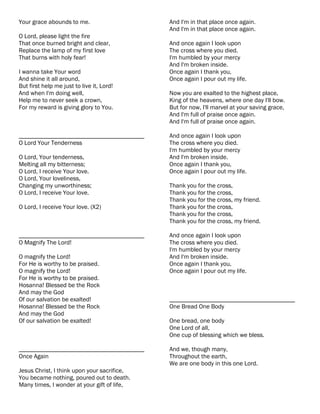Your grace abounds to me.                    And I'm in that place once again.
                                             And I'm in that place once again.
O Lord, please light the fire
That once burned bright and clear,           And once again I look upon
Replace the lamp of my first love            The cross where you died.
That burns with holy fear!                   I'm humbled by your mercy
                                             And I'm broken inside.
I wanna take Your word                       Once again I thank you,
And shine it all around,                     Once again I pour out my life.
But first help me just to live it, Lord!
And when I'm doing well,                     Now you are exalted to the highest place,
Help me to never seek a crown,               King of the heavens, where one day I'll bow.
For my reward is giving glory to You.        But for now, I'll marvel at your saving grace,
                                             And I'm full of praise once again.
                                             And I'm full of praise once again.

________________________________________     And once again I look upon
O Lord Your Tenderness                       The cross where you died.
                                             I'm humbled by your mercy
O Lord, Your tenderness,                     And I'm broken inside.
Melting all my bitterness;                   Once again I thank you,
O Lord, I receive Your love.                 Once again I pour out my life.
O Lord, Your loveliness,
Changing my unworthiness;                    Thank you for the cross,
O Lord, I receive Your love.                 Thank you for the cross,
                                             Thank you for the cross, my friend.
O Lord, I receive Your love. (X2)            Thank you for the cross,
                                             Thank you for the cross,
                                             Thank you for the cross, my friend.

________________________________________     And once again I look upon
O Magnify The Lord!                          The cross where you died.
                                             I'm humbled by your mercy
O magnify the Lord!                          And I'm broken inside.
For He is worthy to be praised.              Once again I thank you,
O magnify the Lord!                          Once again I pour out my life.
For He is worthy to be praised.
Hosanna! Blessed be the Rock
And may the God
Of our salvation be exalted!                 ________________________________________
Hosanna! Blessed be the Rock                 One Bread One Body
And may the God
Of our salvation be exalted!                 One bread, one body
                                             One Lord of all,
                                             One cup of blessing which we bless.

________________________________________     And we, though many,
Once Again                                   Throughout the earth,
                                             We are one body in this one Lord.
Jesus Christ, I think upon your sacrifice,
You became nothing, poured out to death.
Many times, I wonder at your gift of life,
 