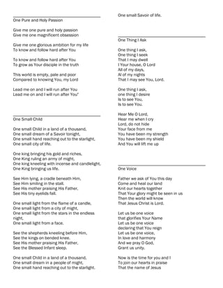 ________________________________________          One small Savoir of life.
One Pure and Holy Passion

Give me one pure and holy passion
Give me one magnificent obsession                 ________________________________________
                                                  One Thing I Ask
Give me one glorious ambition for my life
To know and follow hard after You                 One thing I ask,
                                                  One thing I seek
To know and follow hard after You                 That I may dwell
To grow as Your disciple in the truth             I Your house, O Lord
                                                  All of my days,
This world is empty, pale and poor                Al of my nights
Compared to knowing You, my Lord                  That I may see You, Lord.

Lead me on and I will run after You               One thing I ask,
Lead me on and I will run after You"              one thing I desire
                                                  Is to see You,
                                                  Is to see You.

________________________________________          Hear Me O Lord,
One Small Child                                   Hear me when I cry
                                                  Lord, do not hide
One small Child in a land of a thousand,          Your face from me
One small dream of a Savoir tonight,              You have been my strength
One small hand reaching out to the starlight,     You have been my shield
One small city of life.                           And You will lift me up

One king bringing his gold and riches,
One King ruling an army of might,
One king kneeling with incense and candlelight,   ________________________________________
One King bringing us life.                        One Voice

See Him lying, a cradle beneath Him,              Father we ask of You this day
See Him smiling in the stall.                     Come and heal our land
See His mother praising His Father,               Knit our hearts together
See His tiny eyelids fall.                        That Your glory might be seen in us
                                                  Then the world will know
One small light from the flame of a candle,       That Jesus Christ is Lord.
One small light from a city of might,
One small light from the stars in the endless     Let us be one voice
night,                                            that glorifies Your Name
One small light from a face.                      Let us be one voice
                                                  declaring that You reign
See the shepherds kneeling before Him,            Let us be one voice,
See the kings on bended knee.                     In love and harmony
See His mother praising His Father,               And we pray O God,
See the Blessed Infant sleep.                     Grant us unity.

One small Child in a land of a thousand,          Now is the time for you and I
One small dream in a people of might,             To join our hearts in praise
One small hand reaching out to the starlight.     That the name of Jesus
 