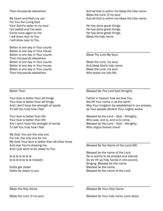 Than thousands elsewhere                           And all that is within me bless His holy name.
                                                   Bless the Lord, O my soul
My heart and flesh cry out                         And all that is within me bless His holy name.
For You the Living God
Your Spirit's water to my soul                     He has done great things.
I've tasted and I've seen                          He has done great things.
Come once again to me                              He has done great things.
I will draw near to You                            Bless His holy name.
I will draw near to You

Better is one day in Your courts
Better is one day in Your house                    ________________________________________
Better is one day in Your courts                   Bless The Lord My Soul
Than thousands elsewhere
Better is one day in Your courts                   Bless the Lord, my soul,
Better is one day in Your house                    And bless God's holy name.
Better is one day in Your courts                   Bless the Lord, my soul
Than thousands elsewhere                           Who leads me into life.



________________________________________           ________________________________________
Better Than                                        Blessed Be The Lord God Almighty

Your love is better than all things                Father in heaven how we love You,
Your love is better than all things                We lift Your name in all the earth.
And I don't have the strength of words             May Your kingdom be established in our praises,
To tell You truly how I feel                       as Your people declare Your mighty works.

Your love is better than life                      Blessed be the Lord -- God -- Almighty,
Your love is better than life                      Who was, and is, and is to come,
Any I don't have the strength of words             Blessed be the Lord -- God -- Almighty,
To tell You truly how I feel                       Who reigns forever more!

My God, You are the only one
For me, the only one for me
My God, Your love is better than all other loves   ________________________________________
And now You're drawing me                          Blessed Be the Name of the Lord (99)
And I just want to be closer to You
                                                   Blessed be the name of the Lord.
la la la la la la la                               He is worthy to be praised and adored.
la la la la la la la (repeat)                      So we lift up holy hands in one accord,
                                                   Singing, Blessed be the name,
Gotta get closer                                   Blessed be the name,
Gotta be closer to you                             Blessed be the name of the Lord.



________________________________________           ________________________________________
Bless His Holy Name                                Blessed Be Your Holy Name

Bless the Lord, O my soul                          Blessed be Your holy name, Lord Jesus
 