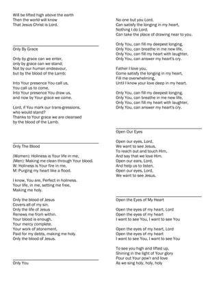 Will be lifted high above the earth
Then the world will know                     No one but you Lord,
That Jesus Christ is Lord.                   Can satisfy the longing in my heart,
                                             Nothing I do Lord,
                                             Can take the place of drawing near to you.

________________________________________     Only You, can fill my deepest longing,
Only By Grace                                Only You, can breathe in me new life,
                                             Only You, can fill my heart with laughter,
Only by grace can we enter,                  Only You, can answer my heart's cry.
only by grace can we stand;
Not by our human endeavour,                  Father I love you,
but by the blood of the Lamb;                Come satisfy the longing in my heart,
                                             Fill me overwhelming,
Into Your presence You call us,              Until I know your love deep in my heart.
You call us to come,
Into Your presence You draw us,              Only You, can fill my deepest longing,
and now by Your grace we come.               Only You, can breathe in me new life,
                                             Only You, can fill my heart with laughter,
Lord, if You mark our trans-gressions,       Only You, can answer my heart's cry.
who would stand?
Thanks to Your grace we are cleansed
by the blood of the Lamb.
                                             ________________________________________
                                             Open Our Eyes

________________________________________     Open our eyes, Lord,
Only The Blood                               We want to see Jesus,
                                             To reach out and touch Him,
(Women): Holiness is Your life in me,        And say that we love Him.
(Men): Making me clean through Your blood.   Open our ears, Lord,
W: Holiness is Your fire in me,              And help us to listen,
M: Purging my heart like a flood.            Open our eyes, Lord,
                                             We want to see Jesus.
I know, You are, Perfect in holiness.
Your life, in me, setting me free,
Making me holy.
                                             ________________________________________
Only the blood of Jesus                      Open the Eyes of My Heart
Covers all of my sin.
Only the life of Jesus                       Open the eyes of my heart, Lord
Renews me from within.                       Open the eyes of my heart
Your blood is enough,                        I want to see You, I want to see You
Your mercy complete.
Your work of atonement,                      Open the eyes of my heart, Lord
Paid for my debts, making me holy.           Open the eyes of my heart
Only the blood of Jesus.                     I want to see You, I want to see You

                                             To see you high and lifted up,
                                             Shining in the light of Your glory
________________________________________     Pour out Your pow'r and love
Only You                                     As we sing holy, holy, holy
 