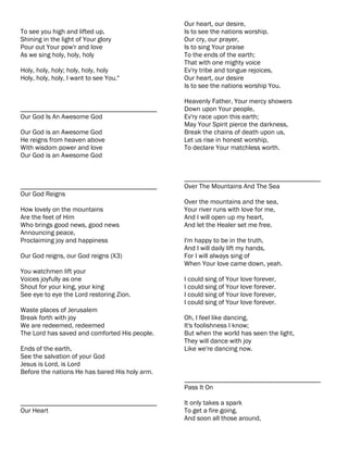 Our heart, our desire,
To see you high and lifted up,                  Is to see the nations worship.
Shining in the light of Your glory              Our cry, our prayer,
Pour out Your pow'r and love                    Is to sing Your praise
As we sing holy, holy, holy                     To the ends of the earth;
                                                That with one mighty voice
Holy, holy, holy; holy, holy, holy              Ev'ry tribe and tongue rejoices,
Holy, holy, holy, I want to see You."           Our heart, our desire
                                                Is to see the nations worship You.

                                                Heavenly Father, Your mercy showers
________________________________________        Down upon Your people,
Our God Is An Awesome God                       Ev'ry race upon this earth;
                                                May Your Spirit pierce the darkness,
Our God is an Awesome God                       Break the chains of death upon us,
He reigns from heaven above                     Let us rise in honest worship,
With wisdom power and love                      To declare Your matchless worth.
Our God is an Awesome God


                                                ________________________________________
________________________________________        Over The Mountains And The Sea
Our God Reigns
                                                Over the mountains and the sea,
How lovely on the mountains                     Your river runs with love for me,
Are the feet of Him                             And I will open up my heart,
Who brings good news, good news                 And let the Healer set me free.
Announcing peace,
Proclaiming joy and happiness                   I'm happy to be in the truth,
                                                And I will daily lift my hands,
Our God reigns, our God reigns (X3)             For I will always sing of
                                                When Your love came down, yeah.
You watchmen lift your
Voices joyfully as one                          I could sing of Your love forever,
Shout for your king, your king                  I could sing of Your love forever.
See eye to eye the Lord restoring Zion.         I could sing of Your love forever,
                                                I could sing of Your love forever.
Waste places of Jerusalem
Break forth with joy                            Oh, I feel like dancing,
We are redeemed, redeemed                       It's foolishness I know;
The Lord has saved and comforted His people.    But when the world has seen the light,
                                                They will dance with joy
Ends of the earth,                              Like we're dancing now.
See the salvation of your God
Jesus is Lord, is Lord
Before the nations He has bared His holy arm.
                                                ________________________________________
                                                Pass It On

________________________________________        It only takes a spark
Our Heart                                       To get a fire going.
                                                And soon all those around,
 