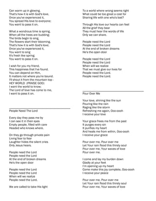Can warm up in glowing.                    To a world where wrong seems right
That's how it is with God's love,          What could be too great a cost for
Once you've experienced it,                Sharing life with one who's lost?
You spread His love to everyone;
You want to pass it on.                    Through His love our hearts can feel
                                           All the grief they bear
What a wondrous time is spring,            They must hear the words of life
When all the trees are budding;            Only we can share.
The birds begin to sing,
The flowers start their blooming.          People need the Lord
That's how it is with God's love;          People need the Lord
Once you've experienced it,                At the end of broken dreams
You want to sing                           He's the open door
It's fresh like spring;
You want to pass it on.                    People need the Lord
                                           People need the Lord
I wish for you my friend,                  When will we realize
This happiness that I've found.            That we must give our lives for
You can depend on Him,                     People need the Lord.
It matters not where you're bound.         People need the Lord.
I'll shout it from the mountain top -
HEY WORLD (PRAISE GOD)
I want the world to know;
The Lord of love has come to me,           ________________________________________
I want to pass it on.                      Pour Over Me

                                           Your love, shining like the sun
                                           Pouring like the rain
________________________________________   Raging like the storm
People Need The Lord                       Refreshing me again, Ooo-oooh
                                           I receive your love
Every day they pass me by
I can see it in their eyes                 Your grace frees me from the past
Empty people, filled with care             It purges every sin
Headed who knows where.                    It purifies my heart
                                           And heals me from within, Ooo-oooh
On they go through private pain            I receive your grace
Living fear to fear
Laughter hides the silent cries            Pour over me, Pour over me
Only Jesus hears.                          Let Your rain flood this thirsty soul
                                           Pour over me, Your waves of love
People need the Lord                       Pour over me.
People need the Lord
At the end of broken dreams                I come and lay my burden down
He's the open door                         Gladly at your feet
                                           I’m opening up my heart
People need the Lord                       Come make this joy complete, Ooo-oooh
People need the Lord                       I receive your peace
When will we realize
People need the Lord.                      Pour over me, Pour over me
                                           Let Your rain flood this thirsty soul
We are called to take His light            Pour over me, Your waves of love
 