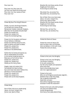 Pour over me.                              Breathe life into these words of love
                                           Angels join from above
Pour over me, Pour over me                 As we sing our praise song
Let Your rain flood this thirsty soul
Pour over me, Your waves of love           We praise You, we praise You
Pour over me."                             We praise You, we worship You

                                           Son of God, this is our love song
                                           Jesus, my Lord, I sing to You
________________________________________   Come now, Spirit of God
Praise My Soul The King Of Heaven          Breathe life into these words of love
                                           Angels join from above
Praise, my soul, the King of heaven,       As we sing our love song
To his feet your tribute bring;
Ransomed, healed, restored, forgiven,      We love You, we love You
Who like me his praise should sing?        We love You, we worship You
Praise him praise him,
Praise him, praise him,
Praise the everlasting King.
                                           ________________________________________
Praise him for his grace and favour        Praise the Name of Jesus
To our fathers in distress;
Praise him still the same for ever,        Praise the name of Jesus (2x)
Slow to blame and swift to bless:          He's my Rock, He's my Fortress,
Praise him, praise him,                    He's my Deliver, in Him will I trust.
Praise him, praise him,                    Praise the name of Jesus.
Glorious in his faithfulness.

Father-like he tends and spares us;
All our weaknesses he knows;               ________________________________________
In his hands he gently bears us,           Praise to the Lord, the Almighty
Rescues us from all our foes;
Praise him, praise him,                    Praise to the Lord, the Almighty,
Praise him, praise him,                    The King of creation!
Widely as his mercy flows.                 O my soul, praise Him,
                                           For He is thy health and salvation!
Angels, help us to adore him,              All ye who hear,
You behold him face to face,               Now to His temple draw near;
Sun and moon bow down before him,          Join me in glad adoration!
All that is in time and space;
Praise him, praise him,                    Praise to the Lord,
Praise him, praise him,                    Who o'er all things so wondrously reigneth,
Praise with us the God of grace.           Shelters thee under His wings,
                                           Yes, so gently sustaineth!
                                           Hast thou not seen
                                           How all thy longings have been
________________________________________   Granted in what He ordaineth?
Praise Song
                                           Praise to the Lord, who doth prosper
Son of God, this is our praise song        Thy work and defend thee;
Jesus, my Lord, I sing to You              Surely His goodness
Come now, Spirit of God                    And mercy here daily attend thee.
 