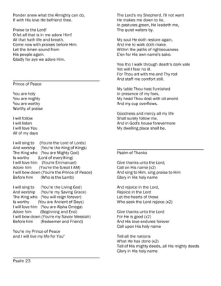 Ponder anew what the Almighty can do,          The Lord's my Shepherd, I'll not want
If with His love He befriend thee.             He makes me down to lie,
                                               In pastures green, He leadeth me,
Praise to the Lord!                            The quiet waters by.
O let all that is in me adore Him!
All that hath life and breath,                 My soul He doth restore again,
Come now with praises before Him.              And me to walk doth make,
Let the Amen sound from                        Within the paths of righteousness
His people again.                              E'en for His own name's sake.
Gladly for aye we adore Him.
                                               Yea tho I walk through death's dark vale
                                               Yet will I fear no ill.
                                               For Thou art with me and Thy rod
________________________________________       And staff me comfort still.
Prince of Peace
                                               My table Thou hast furnished
You are holy                                   In presence of my foes,
You are mighty                                 My head Thou dost with oil anoint
You are worthy                                 And my cup overflows.
Worthy of praise
                                               Goodness and mercy all my life
I will follow                                  Shall surely follow me,
I will listen                                  And in God's house forevermore
I will love You                                My dwelling place shall be.
All of my days

I will sing to (You're the Lord of Lords)
And worship (You're the King of Kings)         ________________________________________
The King who (You are Mighty God)              Psalm of Thanks
Is worthy      (Lord of everything)
I will love him (You're Emmanuel)              Give thanks unto the Lord,
Adore him       (You're the Great I AM)        Call on His name (x2)
I will bow down (You're the Prince of Peace)   And sing to Him, sing praise to Him
Before him       (Who is the Lamb)             Glory in His holy name

I will sing to   (You're the Living God)       And rejoice in the Lord,
And worship (You're my Saving Grace)           Rejoice in the Lord
The King who (You will reign forever)          Let the hearts of those
Is worthy      (You are Ancient of Days)       Who seek the Lord rejoice (x2)
I will love him (You are Alpha Omega)
Adore him       (Beginning and End)            Give thanks unto the Lord
I will bow down (You're my Savior Messiah)     For He is good (x2)
Before him       (Redeemer and Friend)         And His love endures forever
                                               Call upon His holy name
You're my Prince of Peace
and I will live my life for You"               Tell all the nations
                                               What He has done (x2)
                                               Tell of His mighty deeds, all His mighty deeds
                                               Glory in His holy name
________________________________________
Psalm 23
 