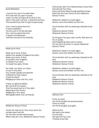 ________________________________________           Every stripe upon Your battered back, Every thorn
Quiet Meditation                                   that pierced Your brow,
                                                   Every nail drove deep through guilt-less hands,
I come to You now in humble heart                  Said that Your love knows no end, Redeemer
And I ask that You open my eyes.                   Saviour Friend.
I open my heart and give all my love to You.
Here in this quiet moment, a peaceful harmony,     Redeemer redeem my heart again,
This wonderful joy that You give so graciously.    Saviour come and shelter me from sin,

Lord, I love to spend this time                    You're familiar with my weakness, devoted to the
In quiet meditation                                end,
You are Lord of my life eternally                  Redeemer Saviour Friend
Yes, I want to spend this time                     Redeemer Saviour Friend.
In prayer and dedication
I will love and serve You faithfully.              So the grace You pour upon my life, Will return to
                                                   You in praise,
                                                   And I'll gladly lay down all my crowns
                                                   For the name by which I'm saved, Redeemer
________________________________________           Saviour Friend.
Raise Up An Army
                                                   Redeemer redeem my heart again,
Raise up an army, O God,                           Saviour come and shelter me from sin,
Awake Your people throughout the earth;
Raise up an army, O God,                           You're familiar with my weakness, devoted to the
To proclaim Your kingdom,                          end,
To declare Your word,                              Redeemer Saviour Friend
To reveal Your glory, O God.                       Redeemer Saviour Friend.

Our hope, our heart, our vision,                   Redeemer redeem my heart again,
To see in ev'ry land                               Saviour come and shelter me from sin,
Your chosen people coming forth;
Fulfilling You holy mission                        You're familiar with my weakness, devoted to the
United we stand,                                   end,
Pledging our lives unto You, Lord.                 Redeemer Saviour Friend
                                                   Redeemer Saviour Friend.
O God, our glorious Maker,                         Redeemer Saviour Friend."
We marvel at Your grace,
That You would use us in Your plan;
Rejoicing at Your favour,
Delighting in Your ways,                           ________________________________________
We'll gladly follow Your commands.                 Refiner's Fire

                                                   Purify my heart.
                                                   Let me be as gold and precious silver.
________________________________________           Purify my heart.
Redeemer Saviour Friend                            Let me be as gold, pure gold.

I know You had me on Your mind, when You           Refiner's fire,
climbed upon that hill,                            My heart's one desire
For You saw me with eternal eyes,                  Is to be holy;
While I was yet in sin, Redeemer Saviour Friend.   Set apart for You Lord.
                                                   I choose to be holy;
 