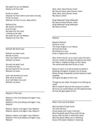 Set apart for you my Master;
Ready to do Your will.                         Alive, alive, alive forever more!
                                               My Jesus is alive, alive forever more!
Purify my heart.                               Alive, alive, alive forever more!
Cleanse me from within and make me holy.       My Jesus is alive!
Purify my heart.
Cleanse me from my sin, deep within.           Sing hallelujah! Sing hallelujah!
                                               My Jesus is alive forever more!
Refiner's fire,                                Sing hallelujah! Sing hallelujah!
My heart's one desire                          My Jesus is alive!
Is to be holy;
Set apart for You Lord.
I choose to be holy;
Set apart for you my Master;                   ________________________________________
Ready to do Your will.                         Rejoice!

                                               Rejoice! Rejoice!
                                               Christ is in you
________________________________________       The hope of glory in our hearts.
Refresh My Heart Lord                          He lives! He lives!
                                               His breath is in you,
Refresh my heart Lord,                         Arise a mighty army, we arise.
Renew my love,
Pour Your Spirit into my soul,                 Now is the time for us to march upon the land,
Refresh my heart.                              Into our hands He will give the ground we claim.
                                               He rides in majesty to lead us into victory,
You set me apart Lord                          The world shall see that Christ is Lord!
To make me new,
By Your Spirit lift me up Lord,                God is at work in us His purpose to perform,
Refresh my heart.                              Building a Kingdom of power not of words.
                                               Where things impossible by faith shall be made
And I will worship You Lord                    possible,
With all of my heart,                          Let's give the glory to Him now.
And I will follow You Lord
Refresh my heart.                              Though we are weak, His grace is ev'rything we
                                               need;
                                               We're made of clay but this treasure is within.
                                               He turns our weaknesses into His opportunities,
________________________________________       So that the glory goes to Him.
Rejoice In The Lord

Rejoice in the Lord always and again I say,
Rejoice!                                       ________________________________________
Rejoice in the Lord always and again I say,    Rest In His Love And Abide
Rejoice!
                                               May the God of hope touch
Rejoice, rejoice, and again I say, Rejoice!    You with His love
Rejoice, rejoice, and again I say, Rejoice !   As you place your trust in His Son;
                                               May His gentle spirit fill you with His joy
Rejoice, rejoice, and again I say, Rejoice!    As you walk by faith in what He's done
Rejoice in the Lord always and again I say,    May His peace follow you in believing
Rejoice!                                       As you find sweet release in receiving
 