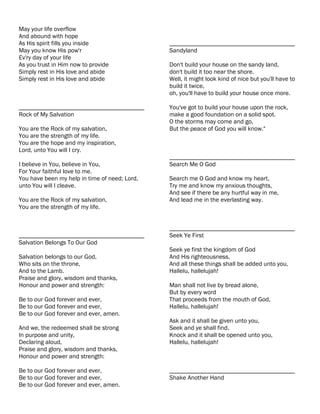 May your life overflow
And abound with hope
As His spirit fills you inside                 ________________________________________
May you know His pow'r                         Sandyland
Ev'ry day of your life
As you trust in Him now to provide             Don't build your house on the sandy land,
Simply rest in His love and abide              don't build it too near the shore.
Simply rest in His love and abide              Well, it might look kind of nice but you'll have to
                                               build it twice,
                                               oh, you'll have to build your house once more.

________________________________________       You've got to build your house upon the rock,
Rock of My Salvation                           make a good foundation on a solid spot.
                                               O the storms may come and go,
You are the Rock of my salvation,              But the peace of God you will know."
You are the strength of my life.
You are the hope and my inspiration,
Lord, unto You will I cry.
                                               ________________________________________
I believe in You, believe in You,              Search Me O God
For Your faithful love to me.
You have been my help in time of need; Lord,   Search me O God and know my heart,
unto You will I cleave.                        Try me and know my anxious thoughts,
                                               And see if there be any hurtful way in me,
You are the Rock of my salvation,              And lead me in the everlasting way.
You are the strength of my life.


                                               ________________________________________
________________________________________       Seek Ye First
Salvation Belongs To Our God
                                               Seek ye first the kingdom of God
Salvation belongs to our God,                  And His righteousness,
Who sits on the throne,                        And all these things shall be added unto you,
And to the Lamb.                               Hallelu, hallelujah!
Praise and glory, wisdom and thanks,
Honour and power and strength:                 Man shall not live by bread alone,
                                               But by every word
Be to our God forever and ever,                That proceeds from the mouth of God,
Be to our God forever and ever,                Hallelu, hallelujah!
Be to our God forever and ever, amen.
                                               Ask and it shall be given unto you,
And we, the redeemed shall be strong           Seek and ye shall find.
In purpose and unity,                          Knock and it shall be opened unto you,
Declaring aloud,                               Hallelu, hallelujah!
Praise and glory, wisdom and thanks,
Honour and power and strength:

Be to our God forever and ever,                ________________________________________
Be to our God forever and ever,                Shake Another Hand
Be to our God forever and ever, amen.
 