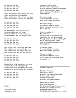 Ha la la la la la le lu ia                      You are my hope of glory
Ha la la la la la le lu ia!                     I will never have to be afraid
Ha la la la la la le lu ia                      Through the course of time and all my life
Ha la la la la la le lu ia!                     You've been my place of shelter
                                                Here beneath your love I will remain
Shake another hand shake a hand next to ya      I will sing that
Shake another hand and sing along!
Shake another hand shake a hand next to ya      You are my refuge
Shake another hand and sing, sing this song!    In you alone I place my trust
                                                Here in the shadow of your wing
Ha la la la la la le lu ia
Ha la la la la la le lu ia!                     You are my refuge
Ha la la la la la le lu ia                      The maker of the stars above
Ha la la la la la le lu ia!                     Still to make your home inside of me
                                                You shelter me
Pat another back, pat a back next to ya
Pat another back, and sing along!               You're the Lord of all
Pat another back, pat a back next to ya         My mind recalls
Pat another back, and sing, sing this song!     The times that you've been faithful
                                                Now I know your love is here to stay
Ha la la la la la le lu ia                      Through the course of time and all my life
Ha la la la la la le lu ia!                     You've been my place of shelter
Ha la la la la la le lu ia                      Here beneath your love I will remain
Ha la la la la la le lu ia!                     I will sing that

Clap another hand, clap a hand next to ya       You are my refuge
Clap another hand, and sing along!              In you alone I place my trust
Clap another hand, clap a hand next to ya       Here in the shadow of your wing
Clap another hand, and sing, sing this song!
                                                You are my refuge
Ha la la la la la le lu ia                      The maker of the stars above
Ha la la la la la le lu ia!                     Still to make your home inside of me
Ha la la la la la le lu ia                      You shelter me
Ha la la la la la le lu ia!

Raise another hand, raise a hand next to ya
Raise another hand, and sing along!             ________________________________________
Raise another hand, raise a hand next to ya     Shepherd of My Soul
Raise another hand, and sing, sing this song!
                                                Shepherd of my soul,
Ha la la la la la le lu ia                      I give you full control,
Ha la la la la la le lu ia!                     Wherever you may lead I will follow.
Ha la la la la la le lu ia                      I have made the choice
Ha la la la la la le lu ia!                     To listen for your voice,
                                                Wherever you may lead I will go.

                                                Be it in a quiet pasture
________________________________________        Or by a gentle stream
Shelter                                         The Shepherd of my soul is by my side.
                                                Should I face a mighty mountain
You never change                                Or a valley dark and deep,
You stay the same                               The Shepherd of my soul will be my guide.
 