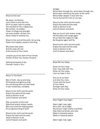 (bridge)
                                               We've been through fire, we've been through rain.
________________________________________       We've been refined by the pow'r of His name
Shout to the Lord                              We've fallen deeper in love with You.
                                               You've burned the truth on our lips.
My Jesus, my Saviour,
Lord, there is none like You.                  Shout to the north and the south.
All of my days I want to praise                Sing to the east and the west.
The wonders of Your mighty love.               Jesus is Saviour to all,
My comfort, my shelter,                        Lord of heaven and earth.
Tower of refuge and strength,
Let every breath, all that I am,               Rise up church with broken wings;
Never cease to worship You.                    Fill this place with songs again
                                               Of our God who reigns on high.
Shout to the Lord all the earth, let us sing   By His grace again we'll fly.
Power and majesty, praise to the King.
                                               Shout to the north and the south.
Mountains bow down                             Sing to the east and the west.
And the seas will roar                         Jesus is Saviour to all,
At the sound of Your name.                     Lord of heaven and earth.

I sing for joy at the work of Your hands.
Forever I'll love You, forever I'll stand.
                                               ________________________________________
Nothing compares to the                        Show Me Your Ways
Promise I have in You."
                                               Show me Your ways
                                               that I may walk with You,
                                               Show me Your ways,
________________________________________       I put my hope in You;
Shout To The North
                                               The cry of my heart
Men of faith, rise up and sing                 is to love You more,
Of the great and glorious King                 To live with the touch
You are strong when you feel weak,             of Your Hand,
In your brokeness, complete.                   Stronger each day,
                                               show me Your ways.
Shout to the north and the south.
Sing to the east and the west.
Jesus is Saviour to all,
Lord of heaven and earth.                      ________________________________________
                                               Silent Night! Holy Night!
Rise up women of the truth
Stand and sing to broken hearts                Silent night, holy night,
Who can know the healing power                 All is calm, all is bright,
Of our glorious King of love?                  Round your virgin mother and Child.
                                               Holy Infant so tender and mild,
Shout to the north and the south.              Sleep in heavenly peace,
Sing to the east and the west.                 Sleep in heavenly peace.
Jesus is Saviour to all,
Lord of heaven and earth.                      Silent night, holy night,
 