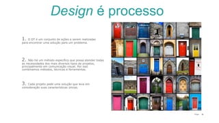 18P a g e
3. Cada projeto pede uma solução que leva em
consideração suas características únicas.
1. O DT é um conjunto de ações a serem realizadas
para encontrar uma solução para um problema.
2. Não há um método específico que possa atender todas
as necessidades dos mais diversos tipos de projetos,
principalmente em comunicação visual. Por isso
combinamos métodos, técnicas e ferramentas.
Design é processo
 