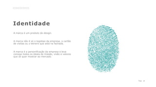 21P a g e
Identidade
A marca é um produto de design.
A marca não é só o logotipo da empresa, o cartão
de visitas ou o letreiro que está na fachada.
A marca é a personificação da empresa e leva
consigo todos os ideais de missão, visão e valores
que se quer mostrar ao mercado.
 