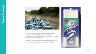 25P a g e
A opção é usar tubinhos de papel biodegradável,
medida anunciada em 2016 pela empresa
farmacêutica americana Johnson & Johnson – a maior
fabricante de hastes flexíveis.
As hastes de plásticos foram a 6ª forma de poluição
mais encontrada nas praias britânicas em 2016.
CasesInovação
 