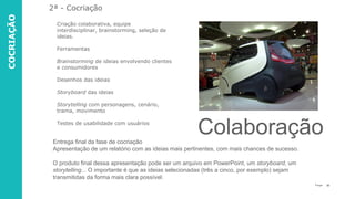32P a g e
Criação colaborativa, equipe
interdisciplinar, brainstorming, seleção de
ideias.
Ferramentas
Brainstorming de ideias envolvendo clientes
e consumidores
Desenhos das ideias
Storyboard das ideias
Storytelling com personagens, cenário,
trama, movimento
Testes de usabilidade com usuários
2ª - Cocriação
Entrega final da fase de cocriação
Apresentação de um relatório com as ideias mais pertinentes, com mais chances de sucesso.
O produto final dessa apresentação pode ser um arquivo em PowerPoint, um storyboard, um
storytelling... O importante é que as ideias selecionadas (três a cinco, por exemplo) sejam
transmitidas da forma mais clara possível.
Colaboração
COCRIAÇÃO
 