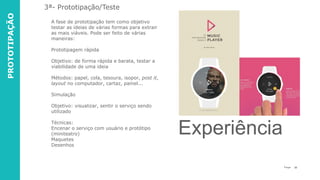 33P a g e
A fase de prototipação tem como objetivo
testar as ideias de várias formas para extrair
as mais viáveis. Pode ser feito de várias
maneiras:
Prototipagem rápida
Objetivo: de forma rápida e barata, testar a
viabilidade de uma ideia
Métodos: papel, cola, tesoura, isopor, post it,
layout no computador, cartaz, painel...
Simulação
Objetivo: visualizar, sentir o serviço sendo
utilizado
Técnicas:
Encenar o serviço com usuário e protótipo
(miniteatro)
Maquetes
Desenhos
3ª- Prototipação/Teste
Experiência
PROTOTIPAÇÃO
 