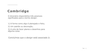 5P a g e
Cambridge
O dicionário disponibiliza três possíveis
significados para o termo design:
1) A forma como algo é planejado e feito;
2) Um padrão ou decoração;
3) A arte de fazer planos e desenhos para
alguma coisa.
Concluímos que o design está associado à:
 