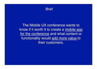 Brief
The Mobile UX conference wants to
know if it worth it to create a mobile app
for the conference and what content or
functionality would add more value to
their customers.
 