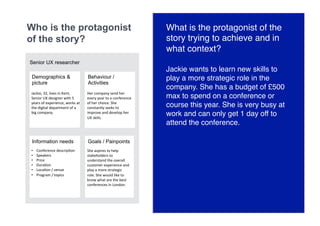 Who is the protagonist
of the story?
Demographics &
picture
Behaviour /
Activities
Information needs Goals / Painpoints
•  Conference	descripGon	
•  Speakers	
•  Price	
•  DuraGon	
•  LocaGon	/	venue	
•  Program	/	topics	
She	aspires	to	help	
stakeholders	to	
understand	the	overall	
customer	experience	and	
play	a	more	strategic	
role.	She	would	like	to	
know	what	are	the	best	
conferences	in	London.
Her	company	send	her	
every	year	to	a	conference	
of	her	choice.	She	
constantly	seeks	to	
improve	and	develop	her	
UX	skills.
Jackie,	32,	lives	in	Kent,	
Senior	UX	designer	with	5	
years	of	experience,	works	at	
the	digital	department	of	a	
big	company.	
Senior UX researcher
What is the protagonist of the
story trying to achieve and in
what context?
Jackie wants to learn new skills to
play a more strategic role in the
company. She has a budget of £500
max to spend on a conference or
course this year. She is very busy at
work and can only get 1 day off to
attend the conference.
 