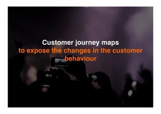 Customer journey maps
to expose the changes in the customer
behaviour
 
